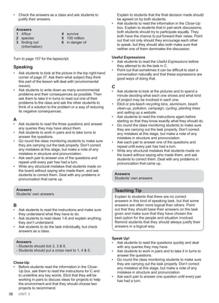 38 UNIT 3
• Check the answers as a class and ask students to
justify their answers.
Answers
1 4/four
2 species
3 finding out
(information)
4 survive
5 100 million
6 in danger of
Turn to page 157 for the tapescript.
Speaking
• Ask students to look at the picture in the top right-hand
corner of page 37. Ask them what subject they think
this part of the lesson will deal with (environmental
issues).
• Ask students to write down as many environmental
problems and their consequences as possible. Then
ask them to take it in turns to read out one of their
problems to the class and ask the other students to
think of a solution to the problem or a way of reducing
its negative consequences.
A
• Ask students to read the three questions and answer
any queries they may have about them.
• Ask students to work in pairs and to take turns to
answer the questions.
• Go round the class monitoring students to make sure
they are carrying out the task properly. Don’t correct
any mistakes at this stage, but make a note of any
mistakes in structure and pronunciation.
• Ask each pair to answer one of the questions and
repeat until every pair has had a turn.
• Write any structural mistakes that students made on
the board without saying who made them, and ask
students to correct them. Deal with any problems in
pronunciation that came up.
Answers
Students’ own answers
B
• Ask students to read the instructions and make sure
they understand what they have to do.
• Ask students to read ideas 1-6 and explain anything
they don’t understand.
• Ask students to do the task individually, but check
answers as a class.
Answers
- Students should tick 2, 3 & 6.
- Students should put a cross next to 1, 4 & 5.
Close-Up
• Before students read the information in the Close-
Up box, ask them to read the instructions for C and
to underline any key words. Elicit that they will be
working in pairs to discuss ideas for projects to help
the environment and that they should choose two
projects to recommend.
Explain to students that the final decision made should
be agreed on by both students.
• Ask students to read the information in the Close-Up
box. Explain to students that in pair-work discussions,
both students should try to participate equally. They
both have the chance to put forward their views. Point
out that not only should they encourage each other
to speak, but they should also both make sure that
neither one of them dominates the discussion.
Useful Expressions
• Ask students to read the Useful Expressions before
they attempt to do the task in C.
• Point out that sometimes it can be difficult to start a
conversation naturally and that these expressions are
good ways of doing that.
C
• Ask students to look at the pictures and to spend a
minute deciding what each one shows and what kind
of project may be involved in each one.
• Elicit or pre-teach recycling bins, aluminium, beach
clean-up, pollution, campaign, cycling, planting trees
and setting up a website.
• Ask students to read the instructions again before
starting so that they know exactly what they should do.
• Go round the class monitoring students to make sure
they are carrying out the task properly. Don’t correct
any mistakes at this stage, but make a note of any
mistakes in structure and pronunciation.
• Ask each pair to answer one of the questions and
repeat until every pair has had a turn.
• Write any structural mistakes that students made on
the board without saying who made them, and ask
students to correct them. Deal with any problems in
pronunciation that came up.
Answers
Students’ own answers
Teaching Tip
Explain to students that there are no correct
answers in this kind of speaking task, but that some
answers are often more logical than others. Point
out that they should base their answers on the task
given and make sure that they have chosen the
best option for the people and situation involved.
Remind students that they should always justify their
answers in a logical way.
Speak Up!
• Ask students to read the questions quickly and deal
with any queries they may have.
• Ask students to work in pairs and to take it in turns to
answer the questions.
• Go round the class monitoring students to make sure
they are carrying out the task properly. Don’t correct
any mistakes at this stage, but make a note of any
mistakes in structure and pronunciation.
• Ask each pair to answer one question until every pair
has had a turn.
 