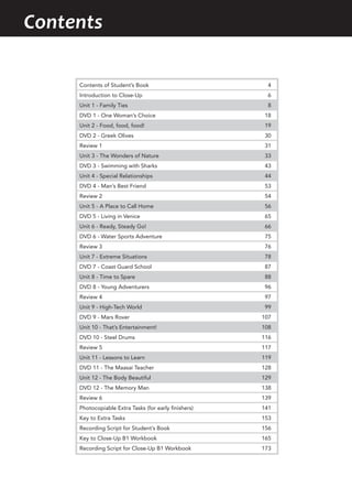 Contents
Contents of Student’s Book 4
Introduction to Close-Up 6
Unit 1 - Family Ties 8
DVD 1 - One Woman’s Choice 18
Unit 2 - Food, food, food! 19
DVD 2 - Greek Olives 30
Review 1 31
Unit 3 - The Wonders of Nature 33
DVD 3 - Swimming with Sharks 43
Unit 4 - Special Relationships 44
DVD 4 - Man’s Best Friend 53
Review 2 54
Unit 5 - A Place to Call Home 56
DVD 5 - Living in Venice 65
Unit 6 - Ready, Steady Go! 66
DVD 6 - Water Sports Adventure 75
Review 3 76
Unit 7 - Extreme Situations 78
DVD 7 - Coast Guard School 87
Unit 8 - Time to Spare 88
DVD 8 - Young Adventurers 96
Review 4 97
Unit 9 - High-Tech World 99
DVD 9 - Mars Rover 107
Unit 10 - That’s Entertainment! 108
DVD 10 - Steel Drums 116
Review 5 117
Unit 11 - Lessons to Learn 119
DVD 11 - The Maasai Teacher 128
Unit 12 - The Body Beautiful 129
DVD 12 - The Memory Man 138
Review 6 139
Photocopiable Extra Tasks (for early finishers) 141
Key to Extra Tasks 153
Recording Script for Student’s Book 156
Key to Close-Up B1 Workbook 165
Recording Script for Close-Up B1 Workbook 173
 