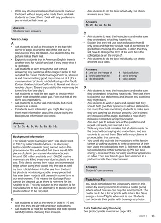 UNIT 3 39
• Write any structural mistakes that students made on
the board without saying who made them, and ask
students to correct them. Deal with any problems in
pronunciation that came up.
Answers
Students’ own answers
Vocabulary
A
• Ask students to look at the picture in the top right
corner of page 38 and the title of the text in A to
discuss how they are related. Ask students how the
picture makes them feel.
• Explain to students that in American English there is
another word for rubbish and ask if they know what it
is (garbage).
• Ask students to skim through the text without
answering any questions at this stage in order to find
out what the ‘Great Pacific Garbage Patch’ is, where it
is and how something good may come out of it (It’s a
massive island of plastic rubbish floating in the Pacific
Ocean. It extends from California to Hawaii and almost
reaches Japan. There’s a possibility the waste may be
turned into fuel one day.).
• Ask students to read the text again to decide which
option best completes each gap. Point out that all the
items are prepositions.
• Ask students to do the task individually, but check
answers as a class.
• If students seem interested, you might like to give
them more information about the picture using the
Background Information box below.
Answers
1a 2c 3b 4c 5c 6b 7c 8a 9b 10c
Background Information
The ‘Great Pacific Garbage Patch’ was discovered
in 1997 by sailor Charles Moore. His discovery
led to scientific research being carried out on this
phenomenon. It is estimated that there are 46,000
pieces of plastic per square kilometre of ocean.
Around 100 million seabirds and 100,000 marine
mammals are killed every year due to plastic in the
sea. This plastic comes from naval and commercial
ships which dump their waste into the sea as well
as from rubbish blown into the sea from the land.
As plastic is non-biodegradable, every piece that
has ever been made is still present in some form in
our environment. This means the Garbage Patch
cannot be cleaned up as there is nowhere for the
rubbish to go. The only solution to the problem is for
manufacturers to find an alternative to plastic and for
plastic rubbish to be recycled.
B
• Ask students to look at the words in bold in 1-6 and
elicit that they are all verb and noun collocations.
• Ask students to read the sentences and both options
carefully before choosing their answers.
• Ask students to do the task individually, but check
answers as a class.
Answers
1b 2b 3a 4a 5a 6a
C
• Ask students to read the instructions and make sure
they understand what they have to do.
• Explain that they will use each collocation from B
only once and that they should read all sentences for
gist before choosing any answers. Explain that they
will have to change the form of the verb be in the
collocation be on the verge of.
• Ask students to do the task individually, but check
answers as a class.
Answers
1 are on the verge of
2 bring attention to
3 do research
4 fight pollution
5 save energy
6 take action
D
• Ask students to read the instructions and make sure
they understand what they have to do. Then ask them
to read the four statements and answer any questions
they might have.
• Ask students to work in pairs and explain that they
should both give their opinions on all four statements.
• Go round the class monitoring students to make sure
they are carrying out the task properly. Don’t correct
any mistakes at this stage, but make a note of any
mistakes in structure and pronunciation.
• Ask each pair to answer one of the questions and
repeat until each pair has had a turn.
• Write any structural mistakes that students made on
the board without saying who made them, and ask
students to correct them. Deal with any problems in
pronunciation that came up.
• You could also activate the vocabulary in this lesson
further by asking students to write a sentence of their
own using the collocations from B. Tell them to include
two collocations in their sentence eg We can save
energy / do research by not using electrical appliances
so often. Then ask them to give their sentence to a
partner to circle the correct answer.
Answers
Students’ own answers
Teaching Tip
You could consolidate the vocabulary learnt in this
lesson by asking students to create a poster giving
advice about how we can help the environment. The
poster could be a list of points with advice like Save
energy – turn off lights when not in use. Students
can decorate their poster with drawings or photos.
Extra Task (for early finishers)
See photocopiable material on page 143.
 