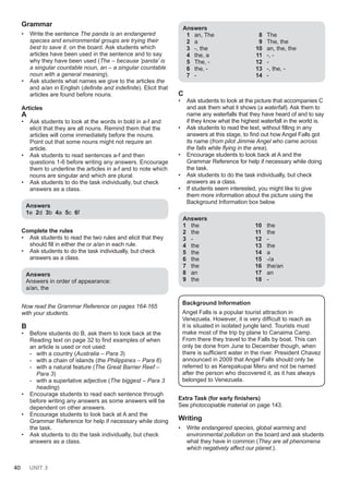 40 UNIT 3
Grammar
• Write the sentence The panda is an endangered
species and environmental groups are trying their
best to save it. on the board. Ask students which
articles have been used in the sentence and to say
why they have been used (The – because 'panda' is
a singular countable noun, an – a singular countable
noun with a general meaning).
• Ask students what names we give to the articles the
and a/an in English (definite and indefinite). Elicit that
articles are found before nouns.
Articles
A
• Ask students to look at the words in bold in a-f and
elicit that they are all nouns. Remind them that the
articles will come immediately before the nouns.
Point out that some nouns might not require an
article.
• Ask students to read sentences a-f and then
questions 1-6 before writing any answers. Encourage
them to underline the articles in a-f and to note which
nouns are singular and which are plural.
• Ask students to do the task individually, but check
answers as a class.
Answers
1e 2d 3b 4a 5c 6f
Complete the rules
• Ask students to read the two rules and elicit that they
should fill in either the or a/an in each rule.
• Ask students to do the task individually, but check
answers as a class.
Answers
Answers in order of appearance:
a/an, the
Now read the Grammar Reference on pages 164-165
with your students.
B
• Before students do B, ask them to look back at the
Reading text on page 32 to find examples of when
an article is used or not used:
- with a country (Australia – Para 3)
- with a chain of islands (the Philippines – Para 6)
- with a natural feature (The Great Barrier Reef –
Para 3)
- with a superlative adjective (The biggest – Para 3
heading)
• Encourage students to read each sentence through
before writing any answers as some answers will be
dependent on other answers.
• Encourage students to look back at A and the
Grammar Reference for help if necessary while doing
the task.
• Ask students to do the task individually, but check
answers as a class.
Answers
1 an, The
2 a
3 -, the
4 the, a
5 The, -
6 the, -
7 -
8 The
9 The, the
10 an, the, the
11 -, -
12 -
13 -, the, -
14 -
C
• Ask students to look at the picture that accompanies C
and ask them what it shows (a waterfall). Ask them to
name any waterfalls that they have heard of and to say
if they know what the highest waterfall in the world is.
• Ask students to read the text, without filling in any
answers at this stage, to find out how Angel Falls got
its name (from pilot Jimmie Angel who came across
the falls while flying in the area).
• Encourage students to look back at A and the
Grammar Reference for help if necessary while doing
the task.
• Ask students to do the task individually, but check
answers as a class.
• If students seem interested, you might like to give
them more information about the picture using the
Background Information box below.
Answers
1 the
2 the
3 -
4 the
5 the
6 the
7 the
8 an
9 the
10 the
11 the
12 -
13 the
14 a
15 -/a
16 the/an
17 an
18 -
Background Information
Angel Falls is a popular tourist attraction in
Venezuela. However, it is very difficult to reach as
it is situated in isolated jungle land. Tourists must
make most of the trip by plane to Canaima Camp.
From there they travel to the Falls by boat. This can
only be done from June to December though, when
there is sufficient water in the river. President Chavez
announced in 2009 that Angel Falls should only be
referred to as Kerepakupai Meru and not be named
after the person who discovered it, as it has always
belonged to Venezuela.
Extra Task (for early finishers)
See photocopiable material on page 143.
Writing
• Write endangered species, global warming and
environmental pollution on the board and ask students
what they have in common (They are all phenomena
which negatively affect our planet.).
 