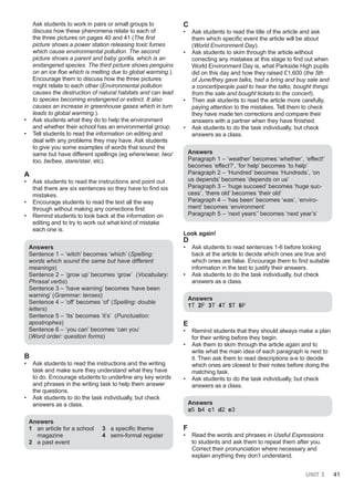 UNIT 3 41
Ask students to work in pairs or small groups to
discuss how these phenomena relate to each of
the three pictures on pages 40 and 41 (The first
picture shows a power station releasing toxic fumes
which cause environmental pollution. The second
picture shows a parent and baby gorilla, which is an
endangered species. The third picture shows penguins
on an ice floe which is melting due to global warming.).
Encourage them to discuss how the three pictures
might relate to each other (Environmental pollution
causes the destruction of natural habitats and can lead
to species becoming endangered or extinct. It also
causes an increase in greenhouse gases which in turn
leads to global warming.).
• Ask students what they do to help the environment
and whether their school has an environmental group.
• Tell students to read the information on editing and
deal with any problems they may have. Ask students
to give you some examples of words that sound the
same but have different spellings (eg where/wear, two/
too, be/bee, stare/stair, etc).
A
• Ask students to read the instructions and point out
that there are six sentences so they have to find six
mistakes.
• Encourage students to read the text all the way
through without making any corrections first.
• Remind students to look back at the information on
editing and to try to work out what kind of mistake
each one is.
Answers
Sentence 1 – ‘witch’ becomes ‘which’ (Spelling:
words which sound the same but have different
meanings)
Sentence 2 – ‘grow up’ becomes ‘grow’ (Vocabulary:
Phrasal verbs)
Sentence 3 – ‘have warning’ becomes ‘have been
warning’ (Grammar: tenses)
Sentence 4 – ‘off’ becomes ‘of’ (Spelling: double
letters)
Sentence 5 – ‘its’ becomes ‘it’s’ (Punctuation:
apostrophes)
Sentence 6 – ‘you can’ becomes ‘can you’
(Word order: question forms)
B
• Ask students to read the instructions and the writing
task and make sure they understand what they have
to do. Encourage students to underline any key words
and phrases in the writing task to help them answer
the questions.
• Ask students to do the task individually, but check
answers as a class.
Answers
1 an article for a school
magazine
2 a past event
3 a specific theme
4 semi-formal register
C
• Ask students to read the title of the article and ask
them which specific event the article will be about
(World Environment Day).
• Ask students to skim through the article without
correcting any mistakes at this stage to find out when
World Environment Day is, what Parkside High pupils
did on this day and how they raised £1,600 (the 5th
of June/they gave talks, had a bring and buy sale and
a concert/people paid to hear the talks, bought things
from the sale and bought tickets to the concert).
• Then ask students to read the article more carefully,
paying attention to the mistakes. Tell them to check
they have made ten corrections and compare their
answers with a partner when they have finished.
• Ask students to do the task individually, but check
answers as a class.
Answers
Paragraph 1 – ‘weather’ becomes ‘whether’, ‘effect!’
becomes ‘effect?’, ‘for help’ becomes ‘to help’
Paragraph 2 – ‘Hundred’ becomes ‘Hundreds’, ‘on
us depends’ becomes ‘depends on us’
Paragraph 3 – ‘huge succeed’ becomes ‘huge suc-
cess’, ‘there old’ becomes ‘their old’
Paragraph 4 – ‘has been’ becomes ‘was’, ‘enviro-
ment’ becomes ‘environment’
Paragraph 5 – ‘next years’’ becomes ‘next year’s’
Look again!
D
• Ask students to read sentences 1-6 before looking
back at the article to decide which ones are true and
which ones are false. Encourage them to find suitable
information in the text to justify their answers.
• Ask students to do the task individually, but check
answers as a class.
Answers
1T 2F 3T 4T 5T 6F
E
• Remind students that they should always make a plan
for their writing before they begin.
• Ask them to skim through the article again and to
write what the main idea of each paragraph is next to
it. Then ask them to read descriptions a-e to decide
which ones are closest to their notes before doing the
matching task.
• Ask students to do the task individually, but check
answers as a class.
Answers
a5 b4 c1 d2 e3
F
• Read the words and phrases in Useful Expressions
to students and ask them to repeat them after you.
Correct their pronunciation where necessary and
explain anything they don’t understand.
 