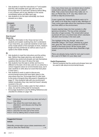 42 UNIT 3
• Ask students to read the instructions in F and explain
that they will complete each gap with one word.
Encourage them to read each sentence before filling
in any answers and to pay attention to the words
immediately before and after each gap.
• Ask students to do the task individually, but check
answers as a class.
Answers
1 Organic
2 action
3 endangered
4 global
5 raise
6 fuels
7 pollute
8 run out
Over to you!
Close-Up
• Read the information in the Close-Up box to the
students and explain anything they don’t understand.
If you have time, you could ask students to look back
at the model article to find examples of short, medium-
length and long sentences as well as uses of you to
speak to the reader directly.
G
• Ask students to read the instructions and the writing
task. Before they begin planning, ask students to
underline key words and phrases and ask themselves
questions like the ones in B about the task.
• Ask students how this task is similar and how it is
different to the task in B (It also asks for an article for a
school magazine about an environmental issue, but it
asks students to write about an event that took place
in their town.).
• Ask students to work in pairs to discuss any
environmental events that have taken place in the
area where they live. Encourage them to refer back
to the kinds of projects they discussed in Speaking on
page 37. Give students help with any environment-
related vocabulary they may need but haven’t already
covered in the unit.
• Give students time to make a plan for their article in
class, but set the writing task for homework.
• Encourage students to use the Writing Reference and
checklist for articles on page 180.
Plan
Para 1: Introduce the event and say when and why it
took place.
Para 2: Say where the event took place, who
attended it, and discuss one thing that
happened.
Para 3: Discuss another aspect of the event.
Para 4: Describe the best part of the event.
Para 5: End by talking about a future event.
Suggested Answer
Article
Westville conservation group raises awareness and
cash on Save the Planet Day! →
How many times have you wondered about whether
conservation groups really can help our planet?
Well, Tree Lovers have shown they really can. In
fact, on Planet Day on 8th
July, they raised over
₤1000 to help the environment.
It was a great day. Westville residents were out in
full, ready to do what they could to help. Members of
Tree Lovers gave talks about the importance of trees
and their effect on the environment.
Guests reached deep into their pockets to offer
generous donations. The buy-a-tree campaign
was also a huge success. The conservation group
auctioned off over a hundred trees which volunteers
will plant next Sunday in the town park.
The highlight of the day, though, was when
Westville’s Mayor, Tom Doyle, dressed as a giant
tree, gave the Tree Lovers a cheque for ₤500 on
behalf of the local council. All the money goes
towards preserving the trees along Westville’s high
street.
Plans are already being made for next year’s event.
Be a part of it! Mark it in your diary now!
Useful Expressions
• Remind students that the words and phrases here can
be used to talk about environmental issues.
 