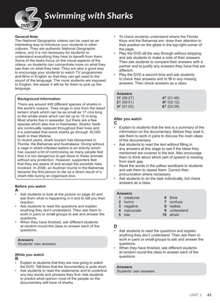 UNIT 3 43
General Note
The National Geographic videos can be used as an
interesting way to introduce your students to other
cultures. They are authentic National Geographic
videos, and it is not necessary for students to
understand everything they hear to benefit from them.
Some of the tasks focus on the visual aspects of the
videos, so students can concentrate more on what they
see than on what they hear. They are also a good way
to encourage your students to watch TV programmes
and films in English so that they can get used to the
sound of the language. The more students are exposed
to English, the easier it will be for them to pick up the
language.
Background Information
There are around 440 different species of sharks in
the world’s oceans. They range in size from the dwarf
lantern shark which can be as small as 17 cms long
to the whale shark which can be up to 12 m long.
Most sharks live in seawater, but there are a few
species which also live in freshwater. Sharks’ teeth
are continually replaced throughout their lives and
it is estimated that some sharks go through 30,000
teeth in their lifetime.
In recent years, shark tourism has blossomed in
Florida, the Bahamas and Australasia. Diving without
a cage in shark-infested waters is an activity which
has caused a lot of controversy as many people feel
that it is too dangerous to get close to these animals
without any protection. However, supporters feel
that they are aware of and accept the possible risks
involved. In 2008, an Austrian tourist in the Bahamas
became the first person to die as a direct result of a
shark bite during an organised dive.
Before you watch
A
• Ask students to look at the picture on page 42 and
ask them what is happening in it and to tell you their
reaction.
• Ask students to read the questions and explain
anything they don’t understand. Then ask them to
work in pairs or small groups to ask and answer the
questions.
• When they have finished, ask different students
at random round the class to answer each of the
questions.
Answers
Students’ own answers
While you watch
B
• Explain to students that they are now going to watch
the DVD. Tell them that the documentary is quite short.
• Ask students to read the statements and to underline
any key words and phrases they find. Ask students
to predict what opinion most of the people on the
documentary will have of sharks.
• To check students understand where the Florida
Keys and the Bahamas are, draw their attention to
their position on the globe in the top-right corner of
the page.
• Play the DVD all the way through without stopping
and ask students to make a note of their answers.
Then ask students to compare their answers with a
partner and to justify any answers they have that are
different.
• Play the DVD a second time and ask students
to check their answers and to fill in any missing
answers. Then check answers as a class.
Answers
1F (00:27)
2T (00:51)
3F (01:03)
4T (01:48)
5F (02:12)
6T (03:39)
After you watch
C
• Explain to students that the text is a summary of the
information on the documentary. Before they read it,
ask them to work in pairs to discuss the main ideas
of the documentary.
• Ask students to read the text without filling in
any answers at this stage to see if the ideas they
mentioned are covered in the text. Also encourage
them to think about which part of speech is missing
from each gap.
• Read the words in the yellow wordbank to students
and ask them to repeat them. Correct their
pronunciation where necessary.
• Ask students to do the task individually, but check
answers as a class.
Answers
1 creatures
2 horror
3 negative
4 inaccurate
5 bite
6 think
7 confuse
8 realise
9 understand
10 afraid
D
• Ask students to read the questions and explain
anything they don’t understand. Then ask them to
work in pairs or small groups to ask and answer the
questions.
• When they have finished, ask different students
at random round the class to answer each of the
questions.
Answers
Students’ own answers
DVD
Swimming with Sharks
DV
V
V
V
V
V
VD
D
D
D
D
3
3
DVD
 