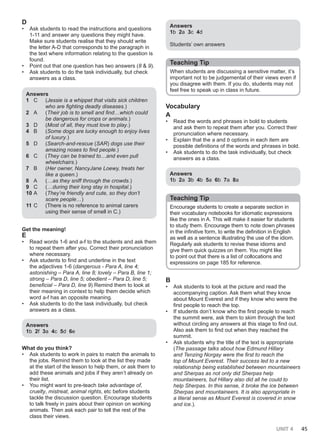 UNIT 4 45
D
• Ask students to read the instructions and questions
1-11 and answer any questions they might have.
Make sure students realise that they should write
the letter A-D that corresponds to the paragraph in
the text where information relating to the question is
found.
• Point out that one question has two answers (8 & 9).
• Ask students to do the task individually, but check
answers as a class.
Answers
1 C (Jessie is a whippet that visits sick children
who are fighting deadly diseases.)
2 A (Their job is to smell and find…which could
be dangerous for crops or animals.)
3 D (Most of all, they must love to play.)
4 B (Some dogs are lucky enough to enjoy lives
of luxury.)
5 D (Search-and-rescue (SAR) dogs use their
amazing noses to find people.)
6 C (They can be trained to…and even pull
wheelchairs.)
7 B (Her owner, NancyJane Loewy, treats her
like a queen.)
8 A (…as they sniff through the crowds.)
9 C (…during their long stay in hospital.)
10 A (They’re friendly and cute, so they don’t
scare people…)
11 C (There is no reference to animal carers
using their sense of smell in C.)
Get the meaning!
E
• Read words 1-6 and a-f to the students and ask them
to repeat them after you. Correct their pronunciation
where necessary.
• Ask students to find and underline in the text
the adjectives 1-6 (dangerous - Para A, line 4;
astonishing – Para A, line 8; lovely – Para B, line 1;
strong – Para D, line 5; obedient – Para D, line 5;
beneficial – Para D, line 9) Remind them to look at
their meaning in context to help them decide which
word a-f has an opposite meaning.
• Ask students to do the task individually, but check
answers as a class.
Answers
1b 2f 3a 4c 5d 6e
What do you think?
• Ask students to work in pairs to match the animals to
the jobs. Remind them to look at the list they made
at the start of the lesson to help them, or ask them to
add these animals and jobs if they aren’t already on
their list.
• You might want to pre-teach take advantage of,
cruelty, mistreat, animal rights, etc before students
tackle the discussion question. Encourage students
to talk freely in pairs about their opinion on working
animals. Then ask each pair to tell the rest of the
class their views.
Answers
1b 2a 3c 4d
Students’ own answers
Teaching Tip
When students are discussing a sensitive matter, it’s
important not to be judgemental of their views even if
you disagree with them. If you do, students may not
feel free to speak up in class in future.
Vocabulary
A
• Read the words and phrases in bold to students
and ask them to repeat them after you. Correct their
pronunciation where necessary.
• Explain that the a and b options in each item are
possible definitions of the words and phrases in bold.
• Ask students to do the task individually, but check
answers as a class.
Answers
1b 2a 3b 4b 5a 6b 7a 8a
Teaching Tip
Encourage students to create a separate section in
their vocabulary notebooks for idiomatic expressions
like the ones in A. This will make it easier for students
to study them. Encourage them to note down phrases
in the infinitive form, to write the definition in English
as well as a sentence illustrating the use of the idiom.
Regularly ask students to revise these idioms and
give them quick quizzes on them. You might like
to point out that there is a list of collocations and
expressions on page 185 for reference.
B
• Ask students to look at the picture and read the
accompanying caption. Ask them what they know
about Mount Everest and if they know who were the
first people to reach the top.
• If students don’t know who the first people to reach
the summit were, ask them to skim through the text
without circling any answers at this stage to find out.
Also ask them to find out when they reached the
summit.
• Ask students why the title of the text is appropriate
(The passage talks about how Edmund Hillary
and Tenzing Norgay were the first to reach the
top of Mount Everest. Their success led to a new
relationship being established between mountaineers
and Sherpas as not only did Sherpas help
mountaineers, but Hillary also did all he could to
help Sherpas. In this sense, it broke the ice between
Sherpas and mountaineers. It is also appropriate in
a literal sense as Mount Everest is covered in snow
and ice.).
 