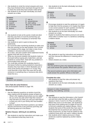 46 UNIT 4
• Ask students to circle the correct answers and once
they have finished to then read back through the text
to check the words they have chosen make sense.
• Ask students to do the task individually, but check
answers as a class.
Answers
1 assist
2 courageous
3 support
4 personal
5 in common
6 depend
7 rely on
8 acquaintances
9 plain sailing
10 on top of the world
11 devoted
12 thankful
C
• Ask students to look at the words in bold and elicit
that they saw them in A and B and that they can
look back at them if necessary to remember their
meanings.
• Ask students to work in pairs to discuss the
statements.
• Go round the class monitoring students to make sure
they are carrying out the task properly. Don’t correct
any mistakes at this stage, but make a note of any
mistakes in structure and pronunciation.
• As a class, ask each student which statement he/she
agrees most with and to say why.
• Write any structural mistakes that students made on
the board without saying who made them, and ask
students to correct them. Deal with any problems in
pronunciation that came up.
• You could also activate the vocabulary learnt in
this lesson further by asking students to describe a
situation they have been in which illustrates one or
more of the words and phrases in A 1-8 (eg They
could describe a time when they were fed up with
someone or something they or someone else did to
break the ice.).
Answers
Students’ own answers
Extra Task (for early finishers)
See photocopiable material on page 144.
Grammar
• Ask the following questions at random round the
class making sure all students answer at least one.
- What is the neighbourhood where you live called?
- Do you know any pets which help their owners?
- How old were you when you met your best friend?
- Is there any one in your family who has travelled
to Asia?
• Explain to students that these questions use relative
clauses and that this is the grammar point they will
be learning about at in this lesson.
Relative Clauses: defining & non-defining
A
• Ask students to read the instructions and make sure
they understand what they have to do.
• Ask students to do the task individually, but check
answers as a class.
Answers
1 when
2 where
3 who/that
4 whose
5 which/that
B
• Encourage students to read the sentences in A again
to help them find the answers in B. Explain that there
is one correct answer for each question and that the
words in 3 and 5 in A count as one answer.
• Ask students to do the task individually, but check
answers as a class.
• Explain to students that relative pronouns are words
which refer to another noun in a sentence containing
a relative clause.
Answers
a who/that
b which/that
c whose
d when
e where
C
• Ask students to read the instructions and sentences
and then discuss the difference in meaning with a
partner.
• Check answers as a class.
Answers
The first sentence gives only essential information
and could answer the question Which ball is yours?.
The second sentence gives extra information and
could answer the question Whose is that ball?.
Complete the rules.
• Ask students to read the rules and answer any
questions they have.
• Ask students to do the task individually, but check
answers as a class.
Answers in order of appearance:
Defining, Non-defining, commas
Be careful!
• Ask students to read the information in Be Careful!
and ask them what this tells us about the relative
clauses in items 3 and 5 in A (They are defining.).
• Before they move on to the tasks, ask students to
look back at the reading text on pages 44 and 45
to find and underline any relative clauses. Inform
students that some of the words they have seen in
the Grammar box as pronouns are used as other
kinds of pronouns, so they must be careful to only
underline those which are used in relative clauses.
• Ask students which relative pronouns in these
sentences could be replaced by another relative
pronoun.
 