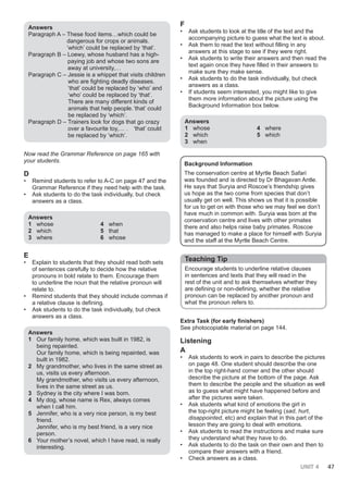UNIT 4 47
Answers
Paragraph A – These food items…which could be
dangerous for crops or animals.
‘which’ could be replaced by ‘that’.
Paragraph B – Loewy, whose husband has a high-
paying job and whose two sons are
away at university,…
Paragraph C – Jessie is a whippet that visits children
who are fighting deadly diseases.
‘that’ could be replaced by ‘who’ and
‘who’ could be replaced by ‘that’.
There are many different kinds of
animals that help people.‘that’ could
be replaced by ‘which’.
Paragraph D – Trainers look for dogs that go crazy
over a favourite toy,… . ‘that’ could
be replaced by ‘which’.
Now read the Grammar Reference on page 165 with
your students.
D
• Remind students to refer to A-C on page 47 and the
Grammar Reference if they need help with the task.
• Ask students to do the task individually, but check
answers as a class.
Answers
1 whose
2 which
3 where
4 when
5 that
6 whose
E
• Explain to students that they should read both sets
of sentences carefully to decide how the relative
pronouns in bold relate to them. Encourage them
to underline the noun that the relative pronoun will
relate to.
• Remind students that they should include commas if
a relative clause is defining.
• Ask students to do the task individually, but check
answers as a class.
Answers
1 Our family home, which was built in 1982, is
being repainted.
Our family home, which is being repainted, was
built in 1982.
2 My grandmother, who lives in the same street as
us, visits us every afternoon.
My grandmother, who visits us every afternoon,
lives in the same street as us.
3 Sydney is the city where I was born.
4 My dog, whose name is Rex, always comes
when I call him.
5 Jennifer, who is a very nice person, is my best
friend.
Jennifer, who is my best friend, is a very nice
person.
6 Your mother’s novel, which I have read, is really
interesting.
F
• Ask students to look at the title of the text and the
accompanying picture to guess what the text is about.
• Ask them to read the text without filling in any
answers at this stage to see if they were right.
• Ask students to write their answers and then read the
text again once they have filled in their answers to
make sure they make sense.
• Ask students to do the task individually, but check
answers as a class.
• If students seem interested, you might like to give
them more information about the picture using the
Background Information box below.
Answers
1 whose
2 which
3 when
4 where
5 which
Background Information
The conservation centre at Myrtle Beach Safari
was founded and is directed by Dr Bhagavan Antle.
He says that Suryia and Roscoe’s friendship gives
us hope as the two come from species that don’t
usually get on well. This shows us that it is possible
for us to get on with those who we may feel we don’t
have much in common with. Suryia was born at the
conservation centre and lives with other primates
there and also helps raise baby primates. Roscoe
has managed to make a place for himself with Suryia
and the staff at the Myrtle Beach Centre.
Teaching Tip
Encourage students to underline relative clauses
in sentences and texts that they will read in the
rest of the unit and to ask themselves whether they
are defining or non-defining, whether the relative
pronoun can be replaced by another pronoun and
what the pronoun refers to.
Extra Task (for early finishers)
See photocopiable material on page 144.
Listening
A
• Ask students to work in pairs to describe the pictures
on page 48. One student should describe the one
in the top right-hand corner and the other should
describe the picture at the bottom of the page. Ask
them to describe the people and the situation as well
as to guess what might have happened before and
after the pictures were taken.
• Ask students what kind of emotions the girl in
the top-right picture might be feeling (sad, hurt,
disappointed, etc) and explain that in this part of the
lesson they are going to deal with emotions.
• Ask students to read the instructions and make sure
they understand what they have to do.
• Ask students to do the task on their own and then to
compare their answers with a friend.
• Check answers as a class.
 
