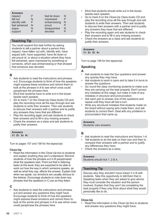 48 UNIT 4
Answers
respect P
fall out N
identify with P
feel ashamed N
argue N
support P
feel let down N
impressed P
embarrassing N
proud P
disappointed N
devoted P
Teaching Tip
You could expand this task further by asking
students to tell a partner about a person they
respect, have fallen out with, identify with, have
argued with, have supported, have let down or
are proud of, or about a situation where they have
felt ashamed, were impressed by something or
someone, which was embarrassing or that showed
that someone was devoted.
B
• Ask students to read the instructions and phrases
a-d. Encourage students to think of how the speakers
might express these emotions and remind them to
look at the phrases in A to see which ones could
paraphrase the phrases here.
• Elicit that students have to write a-d in the boxes
beside each speaker.
• Go to track 7 on the Close-Up Class Audio CD and
play the recording once all the way through and ask
students to write their answers. Then ask students
to discuss their answers with a partner and to justify
any answers they have that are different.
• Play the recording again and ask students to check
their answers and to fill in any missing answers.
• Check the answers as a class and ask students to
justify their answers.
Answers
1d 2b 3a 4c
Turn to pages 157 and 158 for the tapescript.
Close-Up
• Read the information in the Close-Up box to students
and explain anything they don’t understand. Remind
students of how the phrases a-d in B paraphrased
what the speakers said. Point out that in listening
tasks at this level, they are expected to be able to
work out how the way in which someone speaks, as
well as what they say, affects the answer. Explain that
when we speak, our emotions are usually obvious to
the listener. Encourage students to note down key
phrases that the speakers in C use as they listen.
C
• Ask students to read the instructions and phrases
a-d and answer any questions they might have.
Encourage students to think of how the speakers
might express these emotions and remind them to
look at the words and phrases in A to see which ones
could paraphrase the phrases here.
• Elicit that students should write a-d in the boxes
beside each speaker.
• Go to track 8 on the Close-Up Class Audio CD and
play the recording once all the way through and ask
students to write their answers. Then ask students
to discuss their answers with a partner and to justify
any answers they have that are different.
• Play the recording again and ask students to check
their answers and to fill in any missing answers.
• Check the answers as a class and ask students to
justify their answers.
Answers
1d 2a 3b 4c
Turn to page 158 for the tapescript.
Speaking
A
• Ask students to read the four questions and answer
any queries they may have.
• Ask students to work in pairs and to take it in turns to
answer the questions.
• Go round the class monitoring students to make sure
they are carrying out the task properly. Don’t correct
any mistakes at this stage, but make a note of any
mistakes in structure and pronunciation.
• Ask each pair to answer one of the questions and
repeat until they have all had a turn.
• Write any structural mistakes that students made on
the board without saying who made them, and ask
students to correct them. Deal with any problems in
pronunciation that came up.
Answers
Students’ own answers
B
• Ask students to read the instructions and factors 1-4.
• Tell students to do the task on their own and then to
compare their answers with a partner and to justify
any differences they have.
• Check the answers as a class.
Answers
Students should tick 1, 2 & 4.
Teaching Tip
Discuss why they shouldn’t have ticked 3 in B with
students. Take this opportunity to tell them that in
Speaking tasks when they are asked to give advice
they must consider the situation and the person
involved. Explain that they won’t be completing the
task properly if they only think about what they would
personally like to do.
Close-Up
• Read the information in the Close-Up box to students
and answer any questions they might have.
 