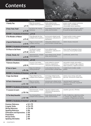 4 CONTENTS
Contents
UNIT Reading Vocabulary Grammar
1 Family Ties
p 5-16
Meet the ancestors;
multiple-choice questions
family-related words,
collocations & expressions,
prepositions
present simple, present continuous,
stative verbs, countable &
uncountable nouns, quantifiers
2 Food, Food, Food!
p 17-28
An Oil for Life; missing
sentences
food-related words, phrasal
verbs, word formation
past simple, past continuous, used to
& would, be used to & get used to
REVIEW 1: Vocabulary & Grammar p 29-30
3 The Wonders of Nature
p 31-42
Cities Beneath the Sea;
multiple-choice questions
environment-related words,
prepositions, collocations &
expressions
present perfect simple, present
perfect continuous, articles
4 Special Relationships
p 43-54
Dogs in a human world;
multiple matching
relationship-related words,
word formation, phrasal verbs
relative clauses, temporals
REVIEW 2: Vocabulary & Grammar p 55-56
5 A Place to Call Home
p 57-68
The World’s Coolest
Skyscraper; missing
sentences
home-related words,
prepositions, collocations &
expressions
future simple, be going to, future
continuous, future perfect simple
6 Ready, Steady, Go!
p 69-80
Advertisements, multiple-
choice questions
sport-related words, phrasal
verbs, word formation
conditionals, wish & if only
REVIEW 3: Vocabulary & Grammar p 81-82
7 Extreme Situations
p 83-94
Survival in the Andes;
multiple-choice questions
words related to extreme
situations, prepositions,
collocations & expressions
past perfect simple, past perfect
continuous, question tags, subject &
object questions, negative questions
8 Time to Spare
p 95-106
Deep into darkness;
missing sentences
words related to free time,
word formation, phrasal verbs
modals & semi-modals, modals
perfect
REVIEW 4: Vocabulary & Grammar p 107-108
9 High-Tech World
p 109-120
They’re Watching You;
multiple-choice questions
technology-related words,
prepositions, collocations &
expressions
passive voice: tenses, by & with,
gerunds, infinitives & modal verbs
10 That’s Entertainment
p 121-132
Music to my Ears;
multiple matching
entertainment-related words,
phrasal verbs, word formation
reported speech: statements,
questions, commands, requests &
reporting verbs
REVIEW 5: Vocabulary & Grammar p 133-134
11 Lessons to Learn
p 135-146
Advertisements; multiple-
choice questions
education-related words,
collocations & expressions,
prepositions
causative, gerunds, infinitives
12 The Body Beautiful
p 147-158
Your Amazing Brain;
multiple-choice questions
body-related words, phrasal
verbs, word formation
order of adjectives, adjectives ending
in –ed and –ing, adverbs, so & such,
comparison of adjectives and adverbs
REVIEW 6: Vocabulary & Grammar p 159-160
Grammar Reference: p 161-173
Irregular Verbs: p 174-175
Writing Reference: p 176-183
Speaking Reference: p 184
Collocations and Expressions: p 185
Prepositions: p 186
Phrasal Verbs: p 187
Speaking Information: p 188
 