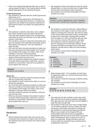 UNIT 4 49
• Point out to students that although there are no right or
wrong answers for task C, they must be able to provide
logical explanations for the answer(s) they give.
Useful Expressions
• Ask students to read the read the Useful Expressions
before they do C.
• Point out that these expressions will help them to
give advice and state their opinions in a helpful and
supportive way. Explain that using the imperative to
tell someone what to do wouldn’t be appropriate for
this task.
C
• Ask students to read the instructions and to decide
who will be Student A and who will be Student B.
Then ask each student to look at the corresponding
information for their role. Ask them not to look at their
partner’s information.
• Give students a minute to study their information and
give any students who need help individually, without
their partner over-hearing. Then ask students to
begin the task.
• Go round the class monitoring students to make sure
they are carrying out the task properly. Don’t correct
any mistakes at this stage, but make a note of any
mistakes in structure and pronunciation.
• Ask each pair to answer one of the questions and
repeat until everyone has had a turn.
• Write any structural mistakes that students made on
the board without saying who made them, and ask
students to correct them. Deal with any problems in
pronunciation that came up.
Answers
Students’ own answers
Speak Up!
• Ask students to read the questions quickly and deal
with any queries they may have.
• Ask students to work in pairs and to take it in turns to
answer the questions.
• Go round the class monitoring students to make sure
they are carrying out the task properly. Don’t correct
any mistakes at this stage, but make a note of any
mistakes in structure and pronunciation.
• Ask each student to answer one question until each
pair has had a turn.
• Write any structural mistakes that students made on
the board without saying who made them, and ask
students to correct them. Deal with any problems in
pronunciation that came up.
Answers
Students’ own answers
Vocabulary
A
• Remind students that when they come across new
vocabulary they should try to make a note not only of
the meaning of the word, but also of its various parts
of speech.
• Ask students to look at the table and read the words
already filled in to them and ask them to repeat them.
Correct their pronunciation where necessary.
• Ask students to do the task individually, but check
answers as a class.
Answers
Answers in order of appearance: marry, sympathy,
communicate, bored/boring, embarrass, argument
B
• Ask students to read the sentences, without filling in
any answers at this stage, to work out which part of
speech is missing from each gap. Ask them to make
a note of this before each item number and tell them
to bear this in mind when choosing their answers
from the table in A. Point out that they will use more
than one form of some of the words in the table.
• Ask students to read the sentences again, this
time for meaning and to write their answers. Once
they have finished, encourage them to read each
sentence one last time to make sure their answers
make sense.
• Ask students to do the task individually, but check
answers as a class.
Answers
1 married
2 argument
3 embarrass
4 communicate
5 sympathy
6 boring
7 argue
8 sympathetic
9 embarrassment
10 marry
C
• Read phrasal verbs 1-10 to students and ask them
to repeat them after you. Correct their pronunciation
where necessary.
• Ask students to read the meanings a-j before writing
any answers.
• Ask students to do the task individually, but check
answers as a class.
Answers
1b 2i 3h 4e 5a 6c 7j 8f 9d 10g
D
• Ask students who they confide in when they need
help. Ask them to list various problems that people
their age may have with their peers and the different
ways that they can get help.
• Ask students if they have ever read or written blogs
on the Internet asking for advice. Explain that they
are going to read three such posts on a blog now.
• Ask students to read the three blog posts without
filling in any answers at this stage to find out
what problem each person has (Lonelygirl56 is
disappointed that her and her best friend have grown
apart. Dreamyboy23 doesn’t know who to turn to
when he needs help. Shyguy100 likes a girl and
wants to date her but doesn’t know what to tell his
ex-girlfriend to back off.).
 