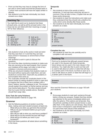 50 UNIT 4
• Point out that they may have to change the form of
the verb in some cases and that the phrasal verbs in
C which have someone will have the object written in
already.
• Ask students to do the task individually, but check
answers as a class.
Teaching Tip
You might like to point out to students that these
phrasal verbs, as well as all the phrasal verbs in the
Close-Up box are listed with their meanings on page
187 for their reference.
Answers
1 get on
2 grow apart
3 hang out
4 put, down
5 sticking up for
6 look up to
7 letting, down
8 hold back
9 make up
10 ask, out
E
• Ask students to look at the words in bold and elicit
that they saw them in C and that they can look
back at them if necessary to remind them of their
meanings.
• Ask students to work in pairs to discuss the
questions.
• Go round the class monitoring students to make sure
they are carrying out the task properly. Don’t correct
any mistakes at this stage, but make a note of any
mistakes in structure and pronunciation.
• Write any structural mistakes that students made on
the board without saying who made them, and ask
students to correct them. Deal with any problems in
pronunciation that came up.
• You could also activate the vocabulary learnt in this
lesson further by asking students to work in pairs and
to imagine that one of them has a problem with a
friend, relative, teacher, colleague or pet. The student
should explain the problem to his/her partner and say
how he/she feels about it. The other student should
then try to give him/her suitable advice. Students
should then swap roles.
Extra Task (for early finishers)
See photocopiable material on page 144.
Grammar
• Ask the following questions at random round the
class, making sure each student answers at least one.
- What will you do when you get home this evening?
- Will you do your homework before you go to your
next lesson?
- Who will you talk to when you next have a problem?
- What will you do the moment the door bell rings?
- What will you do before you hand in your
homework?
• Elicit that these questions all asked about something
in the future.
Temporals
A
• Ask students to look at the words in bold in
sentences 1-5 and ask them what they all have in
common (They all refer to time.). Explain that we call
these words temporals.
• Ask students to read the instructions and make sure
they understand that they should only underline the
verbs which come directly after these words.
• Ask students to do the task individually, but check
answers as a class.
Answers
Students should underline:
1 has
2 go
3 have finished
4 leave
5 arrives
present tenses
Complete the rule.
• Ask students to read the rule carefully and to
complete it with one word.
Teaching Tip
Point out to students that although present tenses
are used in the clauses with these temporals,
future tenses can be used in the main clause in the
sentence. You might also like to point out that until
is used to talk about an action or state that will stop
at a certain point in the future, but that as soon as is
used to talk about an action or state that will begin at
a certain point in the future.
Answers
Present
Now read the Grammar Reference on page 165 with
your students.
B
• Encourage students to read each sentence through
before circling any answers. Explain that they should
pay attention to the words immediately before and
after the options. If the options are temporals, they
should look carefully at which present tense is used
after them. If the options are verb tenses, they should
look to see if a temporal is used directly before it or if
it is part of the main clause of the sentence.
• Ask students to do the task individually, but check
answers as a class.
Answers
1 as soon as
2 finish
3 By the time
4 delivers
5 until
6 have saved
 