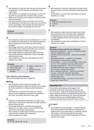 UNIT 4 51
C
• Ask students to read the main clauses and temporals
in sentences 1-6 and answer any questions they
might have.
• Ask students to complete the sentences on their own
and then to compare their answers with a partner.
• Walk round checking each student’s sentences while
they are working.
• Ask each student to read out at least one of his or
her sentences to the class and make sure the correct
tenses have been used and that the second part of
the sentence follows on logically from the first.
Answers
Students’ own answers
D
• Ask students to read the sets of sentences in 1-5 and
to underline the information in the original sentences
that is missing from the sentences they should
complete.
• Encourage students to think about how the words in
bold relate to this missing information and connect it
to the words before and after each gap.
• Encourage students to look back at the Grammar
box and the Grammar Reference if they need help
while doing the task.
• Ask students to do the task individually, but check
answers as a class.
Answers
1 will be happy when
2 for the test until
3 will soon have
finished
4 clean up after the
party
5 will feed our cat
before
Extra Task (for early finishers)
See photocopiable material on page 144.
Writing
• Ask students to work in pairs to compare and
contrast the picture on page 52 with the one on page
53. Encourage them to discuss what the pictures
show.
• Ask students to read the information on making
stories more interesting and answer any questions
they may have about what they have read.
A
• Explain to students that sentences a-h could come
from stories. Ask them to read them through carefully
before doing the task.
• Encourage students to underline the language
features or any other clues in each sentence that
show which technique is being used.
• Ask students to do the task on their own and then to
compare their answers with a partner’s.
• Check answers as a class.
Answers
1e 2c 3d 4b 5a 6h 7g 8f
B
• Ask students to read the instructions and the writing
task and make sure they understand what they have
to do.
• Ask students to do the task individually, but check
answers as a class.
Answers
1 Sally was extremely nervous.
2 nervous
3 yes
C
• Ask students to skim read the model story before
doing the task to find out which three people are
mentioned in the story and what the main event
is (Sally, Maddy and their dance teacher, a dance
competition).
• Ask students to do the task individually, but check
answers as a class.
Answers
Students should underline the following:
- descriptive adjectives – nervous, relaxed, pleased,
furious, disappointed, nasty
- dramatic opening sentence – Sally was extremely
nervous.
- descriptive adverbs – extremely, completely,
immediately, enthusiastically, rudely
- direct speech – ‘Come on!’ said Mandy. ‘We’ve got
to win!’, ‘Let’s rehearse every day after school!
- idiomatic expressions – had a lot in common,
identified with each other, hanging out, became
best friends, had their big chance
- short, dramatic sentence – Sally was extremely
nervous., Now they had their big chance.
- a twist in the story - However, when the music
started Sally froze.
- an interesting ending – And worst of all, she no
longer had a best friend.
Teaching Tip
If you think your students will struggle to find
examples of all these techniques or that you will
run out of time, assign odd-numbered techniques to
some students and even-numbered techniques to the
others. Make sure that when you check the answers,
however, that you give students plenty of time to
underline the techniques they didn’t have to look for.
Look again!
D
• Ask students to read questions 1-6 before looking
back at the article to find relevant information to
answer them. Encourage them to underline suitable
information in the text to justify their answers.
• Ask students to do the task individually, but check
answers as a class.
 