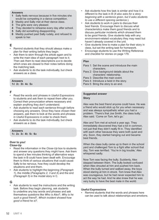 52 UNIT 4
Answers
1 Sally feels nervous because in five minutes she
would be competing in a dance competition.
2 Maddy and Sally met at their dance class.
3 The girls were very pleased.
4 They decided to rehearse every day after school.
5 Sally did something disappointing.
6 Maddy pushed past Sally rudely, and refused to
speak to her.
E
• Remind students that they should always make a
plan for their writing before they begin.
• Ask them to skim through the article again and to
write the main idea of each paragraph next to it.
Then ask them to read descriptions a-e to decide
which ones are closest to their notes before doing
the matching task.
• Ask students to do the task individually, but check
answers as a class.
Answers
1d 2c 3b 4e 5a
F
• Read the words and phrases in Useful Expressions
to students and ask them to repeat them after you.
Correct their pronunciation where necessary and
explain anything they don’t understand.
• Ask students to read each sentence through before
choosing any answers. Once they have chosen their
answers, ask them to look at the words and phrases
in Useful Expressions in order to check them.
• Ask students to do the task individually, but check
answers as a class.
Answers
1c 2a 3c 4b 5c 6a
Over to you!
Close-Up
• Read the information in the Close-Up box to students
and answer any questions they might have. Ask them
to spend a few minutes thinking of alternative ways
the task in B could have been dealt with. Encourage
them to think of various situations that could cause
Sally to be nervous, how they could develop the
situations and end them.
• Ask students to highlight the beginning (Paragraph
1), the middle (Paragraphs 2, 3 and 4) and the end
(Paragraph 5) in the model story in C.
G
• Ask students to read the instructions and the writing
task. Before they begin planning, ask students
to underline any key words and phrases and ask
themselves questions like Who is Alex?, Why is he
such a good friend?, Which incident showed how
good a friend he is?.
• Ask students how this task is similar and how it is
different to the task in B (It also asks for a story
beginning with a sentence given, but it asks students
to use a different opening sentence.).
• Ask students to work in pairs to discuss their
best friends. Encourage them to discuss what
characteristics make them good friends and to
discuss particular incidents which showed them
to be good friends. Give students help with any
environment-related vocabulary they may need but
haven’t already covered in the unit.
• Give students time to make a plan for their story in
class, but set the writing task for homework.
• Encourage students to use the Writing Reference
and checklist for stories on page 179.
Plan
Para 1: Set the scene and introduce the main
characters.
Para 2: Give background details about the
characters’ relationship.
Para 3: Describe the main event.
Para 4: Introduce a twist in the story.
Para 5: Bring the story to an end.
Suggested answer
Story
Alex was the best friend anyone could have. He was
a friend who would stick up for you when necessary
and was always sympathetic when you had a
problem. ‘There’s that Joe Smith, the class bully,’
Alex said. ‘Come on Tom, let’s go.’
Alex and Tom met at school a year ago. They
immediately discovered they had a lot in common,
not just that they didn’t really fit in. They identified
with each other because they were both quiet and
shy. Soon, they started hanging out and became
best friends.
When the class bully came up to them in the school
yard and challenged Tom to a fight after school that
day, Tom was terrified. ‘You’re in big trouble,’ Alex
whispered sadly.
Now Tom was facing the bully. Suddenly, Alex
stepped between them. The bully looked confused
when Alex shouted at him and pushed him back.
When the bully turned and walked away, the boys
stood staring at him in shock. Tom knew that Alex
was courageous, but he had never expected him to
act the way he had. And he also knew that he was
very lucky to have the best mate in the world.
Useful Expressions
• Remind students that the words and phrases here
can be used to talk about relationships and emotions.
 