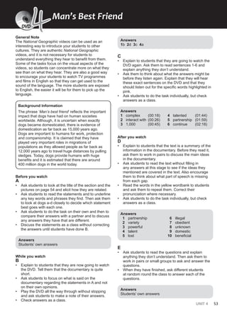 UNIT 4 53
General Note
The National Geographic videos can be used as an
interesting way to introduce your students to other
cultures. They are authentic National Geographic
videos, and it is not necessary for students to
understand everything they hear to benefit from them.
Some of the tasks focus on the visual aspects of the
videos, so students can concentrate more on what they
see than on what they hear. They are also a good way
to encourage your students to watch TV programmes
and films in English so that they can get used to the
sound of the language. The more students are exposed
to English, the easier it will be for them to pick up the
language.
Background Information
The phrase ‘Man’s best friend’ reflects the important
impact that dogs have had on human societies
worldwide. Although, it is uncertain when exactly
dogs became domesticated, there is evidence of
domestication as far back as 15,000 years ago.
Dogs are important to humans for work, protection
and companionship. It is claimed that they have
played very important roles in migrations of
populations as they allowed people as far back as
12,000 years ago to travel huge distances by pulling
sledges. Today, dogs provide humans with huge
benefits and it is estimated that there are around
400 million dogs in the world today.
Before you watch
A
• Ask students to look at the title of the section and the
pictures on page 54 and elicit how they are related.
• Ask students to read the statements and to underline
any key words and phrases they find. Then ask them
to look at dogs a-d closely to decide which statement
best goes with each one.
• Ask students to do the task on their own and then to
compare their answers with a partner and to discuss
any answers they have that are different.
• Discuss the statements as a class without correcting
the answers until students have done B.
Answers
Students’ own answers
While you watch
B
• Explain to students that they are now going to watch
the DVD. Tell them that the documentary is quite
short.
• Ask students to focus on what is said on the
documentary regarding the statements in A and not
on their own opinions.
• Play the DVD all the way through without stopping
and ask students to make a note of their answers.
• Check answers as a class.
Answers
1b 2d 3c 4a
C
• Explain to students that they are going to watch the
DVD again. Ask them to read sentences 1-6 and
explain anything they don’t understand.
• Ask them to think about what the answers might be
before they listen again. Explain that they will hear
these exact sentences on the DVD and that they
should listen out for the specific words highlighted in
pink.
• Ask students to do the task individually, but check
answers as a class.
Answers
1 complex (00:18)
2 interact with (00:26)
3 1,000 (00:45)
4 talented (01:44)
5 partnership (01:59)
6 continue (02:18)
After you watch
D
• Explain to students that the text is a summary of the
information in the documentary. Before they read it,
ask them to work in pairs to discuss the main ideas
in the documentary.
• Ask students to read the text without filling in
any answers at this stage to see if the ideas they
mentioned are covered in the text. Also encourage
them to think about what part of speech is missing
from each gap.
• Read the words in the yellow wordbank to students
and ask them to repeat them. Correct their
pronunciation where necessary.
• Ask students to do the task individually, but check
answers as a class.
Answers
1 partnership
2 variety
3 powerful
4 talent
5 lost
6 illegal
7 obedient
8 unknown
9 domestic
10 beneficial
E
• Ask students to read the questions and explain
anything they don’t understand. Then ask them to
work in pairs or small groups to ask and answer the
questions.
• When they have finished, ask different students
at random round the class to answer each of the
questions.
Answers
Students’ own answers
DVD
Man’s Best Friend
DV
V
V
V
VD
D
D
D
D
4
4
DVD
 