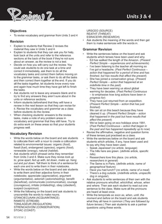 54 REVIEW 2
Review 2
Review 2 Units ͯ & Ͱ
Objectives
• To revise vocabulary and grammar from Units 3 and 4
Revision
• Explain to students that Review 2 revises the
material they saw in Units 3 and 4.
• Explain to students that they can ask you for help,
look back at the units and refer to the reference
sections at the back of the book if they’re not sure
about an answer, as the review is not a test.
• Decide on how you will carry out the review. You
could ask students to do one task at a time and
correct it immediately, ask them to do all the
vocabulary tasks and correct them before moving on
to the grammar tasks, or ask them to do all the tasks
and then correct them together at the end. If you do
all the tasks together, let students know every now
and again how much time they have got left to finish
the tasks.
• Ask students not to leave any answers blank and to
try to find any answers they aren’t sure about in the
units or reference sections.
• Inform students beforehand that they will have a
review in the next lesson so that they can revise for
it. Revise the vocabulary and grammar as a class
before students do the review.
• When checking students’ answers to the review
tasks, make a note of any problem areas in
vocabulary and grammar that they still have. Try to
do extra work on these areas so that your students
progress well.
Vocabulary Revision
• Write the words below on the board and ask students
to collocate them with a noun to create a collocation
related to environmental issues: organic (food),
fossil (fuel), endangered (species), organic (food),
renewable (energy), natural (habitat).
• Ask students which phrasal verbs they remember
from Units 3 and 4. Make sure they revise look up
to, grow apart, fed up with, let down, make up, hang
out and put down. Tell them to think of a sentence for
each one and to write them in their notebooks.
• Write the words below on the board and ask students
to write them and their adjective forms in their
notebooks: appreciate (appreciative), argument
(argumentative), astonish (astonished/ing), benefit
(beneficial), communicate (communicative), courage
(courageous), irritate (irritated/ing), obey (obedient),
suspect (suspicious).
• Write the following on the board and ask students to
unscramble the words to make nouns.
QTANCIECUAAN (ACQUAINTANCE)
RAMSTE (STREAM)
TONILAGEUR (REGULATION)
STRENCAOVONI (CONSERVATION)
STOAC (COAST)
URSCEO (SOURCE)
REATHT (THREAT)
ESRACEHR (RESEARCH)
• Ask students the meaning of the words and then get
them to make sentences with the words in.
Grammar Revision
• Write the sentences below on the board and ask
students which tenses have been used and why.
- Ed has walked the length of the Amazon. (Present
Perfect Simple – experiences and achievements)
- I’ve been listening to the teacher all morning so
I’ve got a headache. (Past Perfect Continuous –
action that happened for a period of time and has
finished, but has results that affect the present)
- She has joined a conservation group. (Present
Perfect Simple – action that happened at an
indefinite time in the past)
- They have been warning us about global
warming for decades. (Past Perfect Continuous
– to emphasise how long actions have been in
progress for)
- They have just returned from an expedition.
(Present Perfect Simple – action that has just
finished)
- We can sit on this beach because they have
cleaned it up. (Present Perfect Simple – action
that happened in the past but have results that
affect the present)
- We’ve been going on eco holidays since 1991.
(Past Perfect Continuous – action that began in
the past and has happened repeatedly up to now)
• Revise the affirmative, negative and question forms
of these tenses just practised as a class.
• Write the sentences below on the board and ask
students which articles, if any, have been used and
to say why they have been used.
- Speak Japanese! (no article, language)
- The hills here are green. (definite article, specific
hills)
- Researchers love this place. (no article,
researchers in general)
- The Seine is in Paris. (definite article, name of
geographical feature)
- Have you had lunch? (no article, name of a meal)
- There’s a dog outside. (indefinite article, unspecific
dog in singular).
• Ask students to write sentences of their own with the
relative pronouns who/that, which/that, whose, when
and where. Then ask each student to read out one
sentence to the class. Make sure all the pronouns
are heard at least once.
• Write the temporals as soon as, when, until, the
moment and before on the board and ask students
what they all have in common (They are followed by
future tenses.) Then ask students to ask a partner
questions using these words.
 