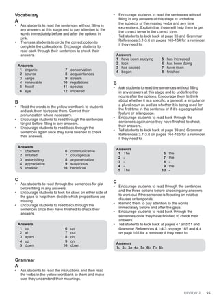 REVIEW 2 55
Vocabulary
A
• Ask students to read the sentences without filling in
any answers at this stage and to pay attention to the
words immediately before and after the options in
pink.
• Then ask students to circle the correct option to
complete the collocations. Encourage students to
read back through their sentences to check their
answers.
Answers
1 organic
2 source
3 verge
4 renewable
5 fossil
6 eye
7 conservation
8 acquaintances
9 stream
10 regulations
11 species
12 impaired
B
• Read the words in the yellow wordbank to students
and ask them to repeat them. Correct their
pronunciation where necessary.
• Encourage students to read through the sentences
for gist before filling in any answers.
• Encourage students to read back through the
sentences again once they have finished to check
their answers.
Answers
1 obedient
2 irritated
3 astonishing
4 appreciative
5 shallow
6 communicative
7 courageous
8 argumentative
9 suspicious
10 beneficial
C
• Ask students to read through the sentences for gist
before filling in any answers.
• Encourage students to look for clues on either side of
the gaps to help them decide which prepositions are
missing.
• Encourage students to read back through the
sentences once they have finished to check their
answers.
Answers
1 up
2 at
3 apart
4 up
5 down
6 up
7 out
8 on
9 on
10 down
Grammar
A
• Ask students to read the instructions and then read
the verbs in the yellow wordbank to them and make
sure they understand their meanings.
• Encourage students to read the sentences without
filling in any answers at this stage to underline
the subjects of the missing verbs and any time
expressions. Explain that these will help them to get
the correct tense in the correct form.
• Tell students to look back at page 35 and Grammar
References 3.1-3.6 on pages 163-164 for a reminder
if they need to.
Answers
1 have been studying
2 took
3 has caused
4 began
5 has increased
6 has been doing
7 have risen
8 finished
B
• Ask students to read the sentences without filling
in any answers at this stage and to underline the
nouns after the options. Encourage them to think
about whether it is a specific, a general, a singular or
a plural noun as well as whether it is being used for
the first time in the sentence or if it’s a geographical
feature or a language.
• Encourage students to read back through the
sentences again once they have finished to check
their answers.
• Tell students to look back at page 39 and Grammar
References 3.7-3.8 on pages 164-165 for a reminder
if they need to.
Answers
1 The
2 -
3 -
4 -
5 The
6 the
7 the
8 -
9 the
10 -
C
• Encourage students to read through the sentences
and the three options before choosing any answers
to work out if the sentence is focusing on relative
clauses or temporals.
• Remind them to pay attention to the words
immediately before and after the gaps.
• Encourage students to read back through the
sentences once they have finished to check their
answers.
• Tell students to look back at pages 47 and 51 and
Grammar References 4.1-4.3 on page 165 and 4.4
on page 165 for a reminder if they need to.
Answers
1c 2c 3a 4a 5a 6b 7b 8b
 