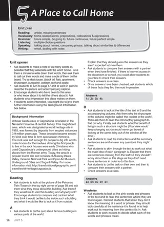 56 UNIT 5
Unit plan
Reading: article, missing sentences
Vocabulary: home-related words, prepositions, collocations & expressions
Grammar: future simple, be going to, future continuous, future perfect simple
Listening: multiple-choice questions
Speaking: talking about homes, comparing photos, talking about similarities & differences
Writing: email, dealing with notes
5
5A Place to Call Home
Unit opener
• Ask students to make a note of as many words as
possible that they associate with the word ‘home’. Give
them a minute to write down their words, then ask them
to call out their words and make a note of them on the
board. Try to elicit house, (block of) flats, apartment,
skyscraper, bungalow, cottage, tent and castle.
• Ask students to turn to page 57 and to work in pairs to
describe the picture and accompanying caption.
• Encourage students who have been to this area
or who know about it to tell the others about it. Ask
students what impression this place makes on them.
• If students seem interested, you might like to give them
further information using the Background Information
box below.
Background Information
Uchisar Castle cave in Cappadocia is located in the
Nevsehir Province of central Turkey. This magnificent
area, which was designated a world heritage site in
1985, was formed by deposits from erupted volcanoes
3-9 million years ago. These deposits became eroded
by wind over time to form spectacular chimneys.
The rock was soft enough for people to dig into and to
make homes for themselves. Among the first people
to live in the rock houses were early Christians who
used Cappadocia’s underground cities as hiding
places from the Roman army. Today, the area is a
popular tourist site and consists of Aksaray-Ihlara
Valley, Goreme National Park and Open Air Museum,
Underground Cities and Soganli Valley. For more
information visit: http://travel.nationalgeographic.com/
travel/world-heritage/cappadocia.
Reading
• Ask students to look at the picture of the Petronas
Twin Towers in the top right corner of page 58 and ask
them what they know about this building. Ask them if
they would like to visit this building and why/why not?
Encourage students to compare and contrast what
they think it would be like to be inside such a building
and what it would be like to look at it from outside.
A
• Ask students to do the quiz about famous buildings in
various parts of the world.
Explain that they should guess the answers as they
aren’t expected to know them.
• Ask students to compare their answers with a partner
when they have finished. If there is Internet access in
the classroom or school, you could allow students to
go online to check their answers.
• Check answers as a class.
• Once answers have been checked, ask students which
of these facts they find the most impressive.
Answers
1c 2a 3b 4b
B
• Ask students to look at the title of the text in B and the
accompanying pictures. Ask them why the skyscraper
in the pictures might be called ‘the coolest in the world’.
Then ask them to read the introductory paragraph to
find out why. Finally, ask students what the benefit of
living in such a structure might be (Your view would
keep changing so you would never get bored of
looking at the same thing out of the window all the
time.).
• Ask students to read the instructions and the summary
sentences a-e and answer any questions they might
have.
• Ask students to skim through the text to work out what
the main idea of each paragraph is. Explain that there
are sentences missing from the text but they shouldn’t
worry about them at this stage as they don’t need
these sentences in order to do this task.
• Ask students to do the task on their own and then to
compare their answers with a partner.
• Check answers as a class.
Answers
a3 b5 c2 d1 e4
Wordwise
• Ask students to look at the pink words and phrases
in the text and to read the sentences where they are
found again. Remind students that when they don’t
know the meaning of a word or phrase, they should
look carefully at the sentence it is found in to help
work out its meaning from the context it's in. Ask
students to work in pairs to decide what each of the
words and phrases mean.
 