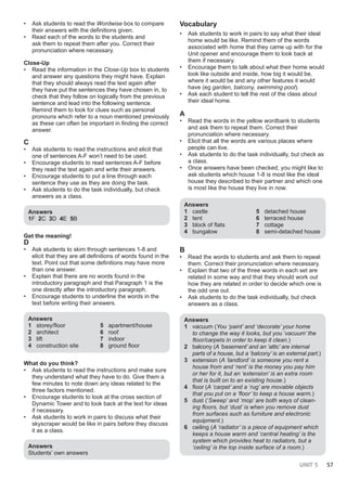 UNIT 5 57
• Ask students to read the Wordwise box to compare
their answers with the definitions given.
• Read each of the words to the students and
ask them to repeat them after you. Correct their
pronunciation where necessary.
Close-Up
• Read the information in the Close-Up box to students
and answer any questions they might have. Explain
that they should always read the text again after
they have put the sentences they have chosen in, to
check that they follow on logically from the previous
sentence and lead into the following sentence.
Remind them to look for clues such as personal
pronouns which refer to a noun mentioned previously
as these can often be important in finding the correct
answer.
C
• Ask students to read the instructions and elicit that
one of sentences A-F won’t need to be used.
• Encourage students to read sentences A-F before
they read the text again and write their answers.
• Encourage students to put a line through each
sentence they use as they are doing the task.
• Ask students to do the task individually, but check
answers as a class.
Answers
1F 2C 3D 4E 5B
Get the meaning!
D
• Ask students to skim through sentences 1-8 and
elicit that they are all definitions of words found in the
text. Point out that some definitions may have more
than one answer.
• Explain that there are no words found in the
introductory paragraph and that Paragraph 1 is the
one directly after the introductory paragraph.
• Encourage students to underline the words in the
text before writing their answers.
Answers
1 storey/floor
2 architect
3 lift
4 construction site
5 apartment/house
6 roof
7 indoor
8 ground floor
What do you think?
• Ask students to read the instructions and make sure
they understand what they have to do. Give them a
few minutes to note down any ideas related to the
three factors mentioned.
• Encourage students to look at the cross section of
Dynamic Tower and to look back at the text for ideas
if necessary.
• Ask students to work in pairs to discuss what their
skyscraper would be like in pairs before they discuss
it as a class.
Answers
Students’ own answers
Vocabulary
• Ask students to work in pairs to say what their ideal
home would be like. Remind them of the words
associated with home that they came up with for the
Unit opener and encourage them to look back at
them if necessary.
• Encourage them to talk about what their home would
look like outside and inside, how big it would be,
where it would be and any other features it would
have (eg garden, balcony, swimming pool).
• Ask each student to tell the rest of the class about
their ideal home.
A
• Read the words in the yellow wordbank to students
and ask them to repeat them. Correct their
pronunciation where necessary.
• Elicit that all the words are various places where
people can live.
• Ask students to do the task individually, but check as
a class.
• Once answers have been checked, you might like to
ask students which house 1-8 is most like the ideal
house they described to their partner and which one
is most like the house they live in now.
Answers
1 castle
2 tent
3 block of flats
4 bungalow
5 detached house
6 terraced house
7 cottage
8 semi-detached house
B
• Read the words to students and ask them to repeat
them. Correct their pronunciation where necessary.
• Explain that two of the three words in each set are
related in some way and that they should work out
how they are related in order to decide which one is
the odd one out.
• Ask students to do the task individually, but check
answers as a class.
Answers
1 vacuum (You ‘paint’ and ‘decorate’ your home
to change the way it looks, but you ‘vacuum’ the
floor/carpets in order to keep it clean.)
2 balcony (A ‘basement’ and an ‘attic’ are internal
parts of a house, but a ‘balcony’ is an external part.)
3 extension (A ‘landlord’ is someone you rent a
house from and ‘rent’ is the money you pay him
or her for it, but an ‘extension’ is an extra room
that is built on to an existing house.)
4 floor (A ‘carpet’ and a ‘rug’ are movable objects
that you put on a ‘floor’ to keep a house warm.)
5 dust (‘Sweep’ and ‘mop’ are both ways of clean-
ing floors, but ‘dust’ is when you remove dust
from surfaces such as furniture and electronic
equipment.)
6 ceiling (A ‘radiator’ is a piece of equipment which
keeps a house warm and ‘central heating’ is the
system which provides heat to radiators, but a
‘ceiling’ is the top inside surface of a room.)
 