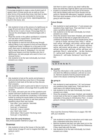 58 UNIT 5
Teaching Tip
Encourage students to make a note of which part of
speech each of these words are as well as of any
other forms of the words they know. Ask them to also
note down how they are connected to homes (eg
things you can do to your home, objects/appliances
found in the home, etc).
C
• Ask students to look at the picture of a lighthouse on
page 60 and ask them what they imagine it would
be like to live in such a house. Encourage them to
discuss the advantages and disadvantages with a
partner.
• Read the words in the yellow wordbank to students
and ask them to repeat them. Correct their
pronunciation where necessary.
• Ask students to read the text all the way through
without filling in any answers to find out how living in
a lighthouse today is different to in the past (In the
past, there was no electricity and lighthouse keepers
had to keep the lamp lit. Nowadays, it is not only
lighthouse keepers and their families who live in
lighthouses, but also people who want to live in an
unusual home.).
• Ask students to do the task individually, but check
answers as a class.
Answers
1 stairs
2 market
3 estate
4 properties
5 fence
6 neighbour
D
• Ask students to look at the words and phrases in
bold and elicit that they come from A. Encourage
students to look back at the task as they discuss
their answers.
• Ask students to work in pairs and to take it in turns to
answer the questions. Encourage them to justify their
answers.
• As a class, ask each pair one of the questions and
repeat until each student has answered a question.
• You could also activate the vocabulary in this lesson
further by writing the words below on the board and
asking students to use them to ask their partners
questions about their own homes.
- how often / your parents / decorate
- who / usually / vacuum
- have got / a basement
- have got / rugs or carpets
- you / dust / your room
- what colour / like to paint / the living room
- have got / a big balcony
Extra Task (for early finishers)
See photocopiable material on page 145.
Grammar
• Ask students to look at the house in the top right-
hand corner of page 61 and to imagine that they are
going to visit it.
Ask them to work in pairs to say what it will be like
there and what they might be able to see and do there.
• Explain to students that in this part of the lesson,
they will be dealing with the Future Simple and be
going to. Revise the affirmative, negative, question
form and short answers of the Future Simple and be
going to with the class.
Future Simple
A
• Ask students to read sentences 1-7 and answer any
questions they might have. Then ask them to read
uses a-g before doing the task.
• Ask students to do the task individually, but check
answers as a class.
• Once the answers have been checked, ask students
to look back at the text on pages 58 & 59 and to
underline examples of the Future Simple tense (Para
1 –will be in Dubai, will never look; Para 2 - will be
built, will be, will weigh, will contain, will be made, will
arrive, will be, will lift; Para 3 – will consist, will have,
will be, will control, will be able to, will have; Para 4 –
will get, will provide, will have, will be, will have, will
generate; Para 5 – what will life … be like; Sentence
C – will be built; Sentence D – will be massive;
Sentence E – will make; Sentence F won’t be, will
be).
Answers
1g 2d 3f 4b 5e 6a 7c
Be careful!
• Read the information in Be careful! to the students
and elicit the difference between until and as soon
as. Remind students that the present tenses are
used in the clause containing the temporal.
Be going to
B
• Ask students to read sentences 1 & 2 and answer
any questions they might have. Then ask them to
read uses a & b before doing the task.
• Ask students to do the task individually, but check
answers as a class.
• Once the answers have been checked, ask students
to look back at the text on pages 58 & 59 to underline
examples of be going to (Introductory Para – is soon
going to change; Sentence A – is going to be).
Answers
1a 2b
Now read the Grammar Reference on pages 165-166
with your students.
C
• Ask students to read the instructions and make sure
they understand what they have to do.
• Remind students that they can refer back to A in the
Grammar box and to 5.1 in the Grammar Reference
if they need help with the task.
• Ask students to do the task individually, but check
answers as a class.
 