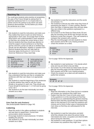UNIT 5 59
Answers
Students’ own answers
Teaching Tip
You could give students extra practice at recognising
the uses of the Future Simple by asking them to
read their sentences from C in a mixed order to a
partner and for the partner to say which use each
sentence demonstrates. Do this before you check
the sentences as a class.
D
• Ask students to read the instructions and make sure
they realise they have to work out which tense is
appropriate in each case. Encourage them to think
about which use is demonstrated in each sentence
so that they can choose the correct tense or form.
• Remind students that they should pay attention to
what the subject of each sentence is so that they
get the verb form correct as well as to whether they
should use the affirmative, negative or question form.
• Remind students that they can refer back to
Grammar tasks A & B and to 5.1 & 5.2 in the
Grammar Reference if they need help.
Answers
1 ’ll/will be able to
2 are going to move
3 ’ll/will tidy
4 won’t/will not draw
5 ’s/is going to win
6 ’re/are going to go
7 won’t/will not buy
8 Will you close
9 is going to dig
10 will take
E
• Ask students to read the instructions and make sure
they understand that they are free to complete the
sentences with their own ideas in an appropriate
tense.
• Ask students to read the beginnings of the sentences
to decide whether they need to use the Future
Simple or be going to in each one. They should use
Future Simple for sentences 1, 3, 5 & 6 and be going
to for 2 & 4.
• Ask students to do the task individually, but check
answers as a class.
Answers
Students’ own answers
Extra Task (for early finishers)
See photocopiable material on page 145.
Listening
• Read the words in the yellow wordbank to students
and ask them to repeat them. Correct their
pronunciation where necessary.
• Encourage students to look at pictures 1-6 before
labelling the pictures.
• Ask students to do the task individually, but check
answers as a class.
Answers
1 brick
2 metal
3 concrete
4 straw
5 netting
6 bamboo
B
• Ask students to read the instructions and the words
and phrases 1-5.
• Ask students to discuss any other ways they know of
expressing the ideas in 1-5 with a partner. Remind
them that often in listening tasks they will hear ideas
they see written in the questions expressed in a
different way.
• Go to track 9 on the Close-Up Class Audio CD and
play the recording once all the way through and ask
students to write their answers. Then ask students to
compare their answers with a partner.
• Play the recording again and ask students to check
their answers and to fill in any missing answers.
• Check the answers as a class.
Answers
1 can’t afford
2 cracked
3 occur
4 effective
5 catch on
Turn to page 158 for the tapescript.
C
• Ask students to read sentences 1-5 to decide which
ones are true and which ones are false.
• Go to track 10 on the Close-Up Class Audio CD and
play the recording again and ask students to check
their answers and to fill in any missing answers.
• Check the answers as a class and ask students to
justify their answers.
Answers
1F 2F 3T 4T 5T
Turn to page 158 for the tapescript.
Close-Up
• Read the information in the Close-Up box to students
and answer any questions they might have.
• Explain that they don’t have to know every word
in the questions or on the recording and that they
should focus on understanding the general meaning.
Remind them that they should take time before they
listen to the interview in D to read the questions and
choices and to think of other ways of expressing the
main ideas so that they are well-prepared for the
interview.
D
• Ask students to read the instructions and elicit
what they already know about the person being
interviewed (his name, occupation and what he talks
about during the interview).
• Ask students to read questions 1-5 and their options
and answer any questions they might have.
 