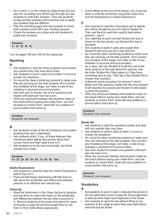 60 UNIT 5
• Go to track 11 on the Close-Up Class Audio CD and
play the recording once all the way through and ask
students to write their answers. Then ask students
to discuss their answers with a partner and to justify
any answers that are different.
• Play the recording again and ask students to check
their answers and to fill in any missing answers.
• Check the answers as a class and ask students to
justify their answers.
Answers
1c 2c 3b 4b 5c
Turn to pages 158 and 159 for the tapescript.
Speaking
A
• Ask students to read the three questions and answer
any queries they may have about them.
• Ask students to work in pairs and to take it in turns to
answer the questions.
• Go round the class monitoring students to make sure
they are carrying out the task properly. Don’t correct
any mistakes at this stage, but make a note of any
mistakes in structure and pronunciation.
• Ask each pair to answer one of the questions and
repeat until each pair has had a turn.
• Write any structural mistakes that students made on
the board without saying who made them, and ask
students to correct them. Deal with any problems in
pronunciation that came up.
Answers
Students’ own answers
B
• Ask students to look at the list of features and explain
anything they don’t understand.
• Ask students which, if any, of these features they
mentioned when telling their partner about their
current home and their ideal home in A.
• Ask students to do the task individually, but check
answers as a class.
Answers
1A 2A 3A 4D 5A 6A 7A 8A 9D 10A
Useful Expressions
• Ask students to read the read the Useful Expressions
before they do C.
• Point out that these expressions will help them to
talk about the similarities and differences between
pictures in an effective and natural way.
Close-Up
• Read the information in the Close-Up box to students
and ask them to make brief notes on the similarities
and differences between the two sets of pictures in
C. Remind students of the words they learnt for types
of houses on page 60 and encourage them to use
them in their notes where appropriate.
• If time allows at the end of the lesson, you could ask
them to write full sentences using their notes here
and the expressions in Useful Expressions.
C
• Ask students to read the instructions and to decide
who will be Student A and who will be Student B.
Then ask them to read their specific task below
pictures 1 and 2.
• You might like to point out that Student A’s task is
based on the two photos, but Student B’s task is
personal.
• Ask students to work in pairs and explain that
Student A will carry out his or her task first.
• Go round the class monitoring students to make sure
they are carrying out the task properly. Don’t correct
any mistakes at this stage, but make a note of any
mistakes in structure and pronunciation.
• As a class, ask one Student A to tell the rest of the
class what he or she said about the pictures. Ask
the other Student As if they agree or if they have
something else to add. Then ask a few Student Bs to
answer their question.
• Follow the same procedure for pictures 3 and 4.
Make sure that students realise that this time Student
B will describe the picture and Student A will answer
a personal question.
• Write any structural mistakes that students made on
the board without saying who made them, and ask
students to correct them. Deal with any problems in
pronunciation that came up.
Answers
Students’ own answers
Speak Up!
• Ask students to read the questions quickly and deal
with any queries they may have.
• Ask students to work in pairs to take it in turns to
answer the questions.
• Go round the class monitoring students to make sure
they are carrying out the task properly. Don’t correct
any mistakes at this stage, but make a note of any
mistakes in structure and pronunciation.
• Ask each student to answer one question until each
pair has had a turn.
• Write any structural mistakes that students made on
the board without saying who made them, and ask
students to correct them. Deal with any problems in
pronunciation that came up.
Answers
Students’ own answers
Vocabulary
A
• Ask students to work in pairs to describe the picture in
the top right-hand corner of page 64. Encourage them
to discuss what might have happened to the house.
• Ask students to read the text without filling in any
answers at this stage to see if they were right about
what the picture shows.
 