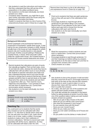 UNIT 5 61
• Ask students to read the instructions and make sure
that they understand that they will use two of the
prepositions in the yellow wordbank twice.
• Ask students to do the task individually, but check
answers as a class.
• If students seem interested, you might like to give
them further information about the house using the
Background Information box below.
• Explain to students that there is a list of some of the
prepositional phrases used in Close-Up on page 186.
Answers
1 at
2 at
3 about
4 to
5 of
6 For
7 after
8 for
Background Information
Daniel Czapiewski is the businessman behind the
construction of Szymbark’s ‘upside down house’. It was
built by his own construction company in 2006. Nobody
actually lives in the house as it was designed for artistic
reasons only and it quickly became a very popular
tourist spot. Another unusual building in Poland is the
Crooked House, in Sopot, which was built in 2003.
Unlike the ‘upside down house’, the Crooked House is
functional and houses several restaurants and shops.
B
• Remind students that collocations are pairs of words
that naturally go together. Point out that make, move,
do and take are verbs, whereas the words they have to
collocate them with are either nouns or noun phrases.
• Ask students to read the instructions and make sure
they understand that they have to put a line through
the word or phrase that is wrong so that the two correct
answers are left for them to see and study on the page.
• Read all of the verbs to the students and ask them
to repeat them after you. Then read the nouns,
adjectives and preposition + noun phrases to them
and ask them to repeat them too. Correct their
pronunciation where necessary.
• Ask students to do the task individually, but check
answers as a class.
Answers
Students should cross out the following:
1 a rest
2 dinner
3 a lot of noise
4 a coffee
Teaching Tip
You could point out to students that the words
they crossed out can be collocated with other
verbs in 1-4. Ask them to decide which verbs they
can use with each one (take a rest, make dinner,
make a lot of noise, make a coffee). Encourage
students to make a list in their notebooks of
common collocations. Tell them to record each verb
separately with all the nouns, adjectives, etc they
can be collocated with listed under the verb. →
Remind them that there is a list of all collocations
and expressions found in Close-Up on page 185.
C
• Point out to students that there are eight sentences
here so they will use each of the collocations from
B once.
• Encourage students to read through all the
sentences for gist before filling in any answers.
Remind them to pay attention to the verb in bold
before each gap and to choose from the two
collocations with each verb from B.
• Ask students to do the task individually, but check
answers as a class.
Answers
1 the dishes
2 a bath
3 house
4 a mess
5 a break
6 the housework
7 your bed
8 with the times
D
• Read the expressions in bold to students and ask
them to repeat them. Correct their pronunciation
where necessary.
• Encourage students to read through sentences 1-5
and their meanings a-e before writing any answers.
• Ask students to do the task on their own and then to
compare their answers with a partner.
• Check answers as a class.
Answers
1c 2e 3d 4a 5b
E
• Ask students to look at the phrases in bold and elicit
that they come from B and D. Encourage students to
look back at the task as they discuss their answers.
• Ask students to work in pairs to take it in turn to
discuss their views with their partner. Encourage
them to justify their answers.
• As a class, ask each pair one of the questions and
repeat until each student answers a question.
• You could also activate the vocabulary in this lesson
further by asking students at random round the class
one of the questions below making sure each student
answers at least one question.
- Who do you get on like a house on fire with?
- What can you do until the cows come home?
- Who does the housework in your house?
- Do your parents move with the times?
- Have you ever moved house?
- When do you make your bed?
- Have you ever eaten somebody out of house and
home?
- Do you prefer to do the dishes or make dinner?
Answers
Students’ own answers
 
