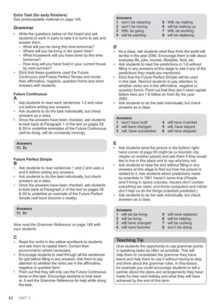 62 UNIT 5
Extra Task (for early finishers)
See photocopiable material on page 145.
Grammar
• Write the questions below on the board and ask
students to work in pairs to take it in turns to ask and
answer them.
- What will you be doing this time tomorrow?
- Where will you be living in ten years’ time?
- What housework will you have done by this time
tomorrow?
- How long will you have lived in your current house
by next summer?
• Elicit that these questions used the Future
Continuous and Future Perfect Tenses and revise
their affirmative, negative, question forms and short
answers with students.
Future Continuous
A
• Ask students to read each sentences 1-2 and uses
a-b before writing any answers.
• Ask students to do the task individually, but check
answers as a class.
• Once the answers have been checked, ask students
to look back at Paragraph 1 of the text on pages 58
& 59 to underline examples of the Future Continuous
(will be living, will be constantly moving).
Answers
1b 2a
Future Perfect Simple
B
• Ask students to read sentences 1 and 2 and uses a
and b before writing any answers.
• Ask students to do the task individually, but check
answers as a class.
• Once the answers have been checked, ask students
to look back at Paragraph 2 of the text on pages 58
& 59 to underline an example of the Future Perfect
Simple (will have become a reality).
Answers
1b 2a
Now read the Grammar Reference on page 166 with
your students.
C
• Read the verbs in the yellow wordbank to students
and ask them to repeat them. Correct their
pronunciation where necessary.
• Encourage students to read through all the sentences
for gist before filling in any answers. Ask them to pay
attention to whether the verbs are in the affirmative,
negative or question form.
• Point out that they will only use the Future Continuous
tense in this task. Encourage students to look back
at A and the Grammar Reference for help while doing
the task.
Answers
1 won’t be cleaning
2 won’t be having
3 Will, be going
4 will be painting
5 Will, be making
6 will be waking up
7 Will, be working
8 will be replacing
D
• As a class, ask students what they think the world will
be like in the year 2080. Encourage them to talk about
everyday life, jobs, houses, lifestyles, food, etc.
• Ask students to read the predictions in 1-6 without
filling in any answers at this stage to see if any of the
predictions they made are mentioned.
• Elicit that the Future Perfect Simple will be used
in this task. Remind students to pay attention to
whether verbs are in the affirmative, negative or
question forms. Point out that they don’t need capital
letters here are 1-6 follow on from By the year
2080… .
• Ask students to do the task individually, but check
answers as a class.
Answers
1 won’t have built
2 will have changed
3 will, have succeeded
4 will have invented
5 will, have stayed
6 will have stopped
E
• Ask students what the picture in the bottom right-
hand corner of page 65 might be (a futuristic city,
maybe on another planet) and ask them if they would
like to live in this place and to say why/why not.
• Ask students to read the text without filling in any
answers at this stage to find out how the picture is
related to it. Ask students which predictions made
by scientists in 1961 haven’t come true (People
aren’t living in space colonies, houses don’t contain
everything we need, and home computers and robots
don’t help us do the things scientists predicted.).
• Ask students to do the task individually, but check
answers as a class.
Answers
1 will we be living
2 will be living
3 will have changed
4 will have become
5 will have replaced
6 will be helping
7 will be cooking
8 won’t be doing
Teaching Tip
Give students the opportunity to use grammar points
in speaking tasks as often as possible. This will
help them to consolidate the grammar they have
learnt and help them to use it without having to stop
and think about the grammar rules. In this lesson,
for example you could encourage students to tell a
partner about the plans and arrangements they have
made for their next holiday and what they will have
achieved by the end of this term.
 