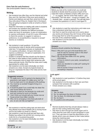 UNIT 5 63
Extra Task (for early finishers)
See photocopiable material on page 145.
Writing
• Ask students how often they use the Internet and what
they use it for. Ask them if they ever send emails to
friends and relatives and ask them what kind of things
they write about if they do. Explain that in this lesson,
they are going to prepare to write an email to a friend
in English.
• Read the information on dealing with notes to students
and answer any questions they might have.
• Ask students to underline the different purposes
notes can have (to apologise, to give an explanation,
to express enthusiasm, to ask for or give information,
to thank the sender, to suggest or express a
preference, to accept/decline a request or accept/
decline an invitation).
A
• Ask students to read questions 1-6 and the
accompanying notes to decide which purpose each
note has (1 to apologise and give an explanation,
2 to express enthusiasm, 3 to give information, 4 to
express a preference, 5 to give an explanation, 6 to
suggest something).
• Explain to students that they should use the ideas in
the notes to write replies to each question but they
don't necessarily have to begin their sentences with
these particular words. Elicit that the notes aren’t really
appropriate for written work.
• Ask students to do the task individually, but check
answers as a class. Accept any logical answer as
long as it expresses the idea in the notes and its main
purpose.
Suggested answers
1 I’m really sorry, but I’m going to be staying at my
grandma’s next week./I’m really sorry, but I’ve
hurt my back and I’m not allowed to lift anything.
2 You must be so excited! Imagine living on a
houseboat!
3 It would be great if you could help me clean the
new house before we move in.
4 Saturday is best for me because my uncle and
aunt are coming for lunch on Sunday.
5 I don’t think you should sell your house now as
house prices have fallen recently.
6 Why not try arranging a time that suits both of
you, so you can tidy up together?
B
• Ask students to read the writing task and elicit what
they already know about Robbie (He is moving house
and he has written an email to a friend.).
• Ask students to read the email and ask them why
Robbie has written it (to tell Kirk he’s moving and to
invite him to a housewarming party).
• Ask students to do the task individually, but check
answers as a class.
Answers
1T 2T 3F 4T 5T
Teaching Tip
Before you look at the model email, you could ask
students to decide what the purpose of each of the
notes Kirk made on Robbie’s email is (Why don’t you
…? – to suggest, Tell him Uncle Pete made it – give
information, Yes! Ask when – accept an invitation, Yes
– fantastic idea – accept a request). This will help them
to answer the questions in C and in Look Again! D.
C
• Ask students to read the instructions and make sure
they understand what they have to do.
• Ask them to read the email and not to worry about
any words and phrases they don’t know at this stage.
Encourage them to write the purpose of each reply at
the side of the underlined replies.
• Ask students to do the task individually, but check
answers as a class.
Answers
Students should underline the following:
Para 2: Why don’t you go to the local library and
look for ads for summer clubs in the area?
(giving advice/suggesting)
Para 3: My Uncle Pete made it for me. (giving
information)
Para 4: I’d love to come to your party. (accepting an
invitation)
Have you decided on a date yet? (asking for
information)
And of course I’d love to be the DJ!
(accepting a request)
Look again!
D
• Ask students to read questions 1-5 before they look
at the email again.
• Ask students to do the task on their own and then
compare their answers with a partner.
• Check answers as a class.
Answers
1 Yes, he does.
2 No, he rephrases the ideas in Robbie’s email.
3 Yes, he does. It’s informal and chatty.
4 No, he hasn’t.
5 It’s positive and enthusiastic.
E
• Remind students that they should always make a
plan for their writing before they begin.
• Ask them to skim through the article again and to
write what the main idea of each paragraph is next
to it. Then ask them to read the descriptions a-f to
decide which ones are closest to their notes before
doing the matching task.
• Ask students to do the task individually, but check
answers as a class.
 