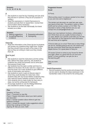 64 UNIT 5
Answers
1e 2c 3d 4f 5a 6b
F
• Ask students to read the four headings and ask what
they all have in common (They are all ‘purposes’ in
writing.).
• Read the expressions in Useful Expressions to
students and ask them to repeat them. Correct their
pronunciation where necessary.
• Ask students to do the task individually, but check
answers as a class.
Answers
1 Making suggestions
2 Accepting/Rejecting
invitations
3 Expressing enthusiasm
4 Apologising
Close-Up
• Read the information in the Close-Up box to students
and answer any questions they might have. Explain
that they should cross out each of the notes in the
task as they are writing to make sure they include
them all.
Over to you!
G
• Ask students to read the instructions and the writing
task. Before they begin planning, ask students to
underline key words and phrases and to write down
the purpose of each note.
• Ask students how this task is similar and how it is
different to the task in B (It also asks for a reply to an
informal email, but it asks students to give different
kinds of information and advice.).
• Ask students to work in pairs to discuss ways in
which they could develop the notes here. Give
students help with any house-related vocabulary they
may need but haven’t already covered in the unit.
• Give students time to make a plan for their story in
class, but set the writing task for homework.
• Encourage students to use the Writing Reference
and checklist for stories on page 179.
Plan
Greeting: Hi Fiona,
Para 1: Comment on new flat.
Para 2: Supply information about your dad’s painter
and decorator.
Para 3: Answer question about where to get nice
bedroom furniture.
Para 4: Accept the request; make suggestions about
where they could go on their tour.
Signing off: See you soon, Seth
Suggested Answer
Email
Hi Fiona,
What exciting news! I’ve always wanted to live closer
to you and now we’re neighbours!
The painter and decorator we used last year were
very good at their jobs. The painter’s name is Claire
Smith and her phone number is 314-7564. The
decorator’s name is Pete Sanford and you can
contact him at doitright@hotmail.com.
About your new bedroom furniture, unfortunately, I
don’t think there are any quality furniture shops in
our area. Maybe your parents could take you into the
city? We’ll look on the Internet for more information
the next time we’re together.
I’d love to take you on a tour! There are so many things
we can do, including going to the zoo, the cinema and
the new community centre that has just opened on
Maple Avenue. It’s a great place to hang out.
Of course I’d love to come to your house for dinner
one night. When is a good time for you and your
family? Is there anything I can get you as a
flat-warming gift?
See you soon,
Seth
Useful Expressions
• Remind students that the words and phrases here
can be used to develop the ideas expressed in the
handwritten notes in the email for the writing task.
 