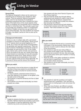 UNIT 5 65
General Note
The National Geographic videos can be used as an
interesting way to introduce your students to other
cultures. They are authentic National Geographic
videos, and it is not necessary for students to
understand everything they hear to benefit from them.
Some of the tasks focus on the visual aspects of the
videos, so students can concentrate more on what they
see than on what they hear. They are also a good way
to encourage your students to watch TV programmes
and films in English so that they can get used to the
sound of the language. The more students are exposed
to English, the easier it will be for them to pick up the
language.
Background Information
Venice is a city in northern Italy with a permanent
population of around 272,000 people. Venice is built
on 117 islands which are joined together by 177
canals. As a result, the main forms of transportation
are gondolas and vaporetti (waterbuses). There are
also hundreds of footbridges crossing the canals so
that people can get around on foot. In the middle
ages, Venice was a centre of trade and commerce
due to its access to the sea. As a result of this trade,
Venice became an extremely rich city with exquisite
buildings and works of art. Today Venice is one of
the most popular tourist destinations in the world.
Its main cultural events are the Venice Biennale, the
Carnival of Venice and the Venice Film Festival.
Before you watch
A
• Ask students to look at the picture on page 68 and
ask them if they know where it is and what they
imagine this place to be like for tourists and local
residents.
• To check students understand where Venice is,
draw their attention to its position on the globe in the
top-right corner of the page.
• Ask students to read the sentence and then to label
the picture.
• Ask students to do the task individually, but check
answers as a class.
Answers
1 gondola
2 gondolier
3 canal
While you watch
B
• Explain to students that they are now going to watch
the DVD. Tell them that the documentary is quite short.
• Ask students to read the statements and to any
underline key words and phrases they find.
Ask students who they think Fabrizio Copano and
Gino Penzo might be.
• Play the DVD the whole way through without
stopping and ask students to make a note of their
answers. Then ask students to compare their
answers with a partner and to justify any answers
they have that are different.
• Play the DVD a second time and ask students
to check their answers and to fill in any missing
answers. Then check answers as a class.
Answers
1F (00:34)
2T (00:55)
3T (01:13)
4T (01:23)
5F (02:43)
6T (03:10)
After you watch
C
• Explain to students that the text is a summary of the
information in the documentary. Before they read it,
ask them to work in pairs to discuss the main ideas
of the documentary.
• Ask students to read the text without filling in
any answers at this stage to see if the ideas they
mentioned are covered in the text. Also encourage
them to think about which part of speech is missing
from each gap.
• Read the words in the yellow wordbank to students
and ask them to repeat them. Correct their
pronunciation where necessary.
• Ask students to do the task individually, but check
answers as a class.
Answers
1 particularly
2 property
3 children
4 welcomes
5 annually
6 residents
7 tourists
8 challenges
D
• Ask students to read the questions and explain
anything they don’t understand. Then ask them to
work in pairs or small groups to ask and answer the
questions.
• When they have finished, ask different students
at random round the class to answer each of the
questions.
Suggested answer
The Venetian locals leave their city because they
can’t afford the property prices in Venice, it’s difficult
living in a city which attracts so many tourists, and it
can be hard to find a job that isn’t related to tourism.
Students’ own answers
Living in Venice
5
5
DVD
 