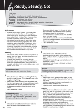 66 UNIT 6
Unit plan
Reading: advertisements, multiple-choice questions
Vocabulary: sport-related words, phrasal verbs, word formation
Grammar: conditionals, wish & if only
Listening: multiple-choice questions
Speaking: talking about sport, decision making, agreeing & disagreeing
Writing: article, linking words & phrases 2
6
6Ready, Steady, Go!
Unit opener
• Write the words Ready, Steady, Go! on the board
and ask students when they would usually hear
these words (at the beginning of a race). Explain to
students that this is the title of Unit 6 and ask them
what they expect the unit to be about (sport).
• Ask students to turn to page 69 and to look at the
picture and the accompanying caption. Ask them
to describe what’s happening in the picture with a
partner and to discuss their reaction to it. Then as
a class ask students to say how they feel about the
picture. Elicit that tortoises move extremely slowly
and that the skateboard allows it to go faster.
Reading
• Ask students if they like the sea. Encourage them to
discuss what they like or don’t like about being in or
near the sea as a class.
• Write the word seaside on the board and ask
students to write as many words of three letters or
more using the letters from this word. Give them a
minute to write down their words and then make a list
of them on the board.
Suggested answers
aid, die, sad, sea, see, ease, side, disease
A
• Ask students to look at the picture of the girl in the top
right-hand corner of page 70 and ask them what she’s
doing (canoeing/rafting).
• Ask students to read the instructions and explain that
they don’t have to come up with competitive sports only.
• Ask students to do the task on their own and then
compare the sports they have written down with a
partner.
• Check answers as a class.
Suggested answers
swimming, water polo, diving, synchronised
swimming, sailing, windsurfing, water-skiing, scuba
diving, snorkelling, canoeing, rafting
B
• Ask students to read the instructions and to decide
which two water sports they will compare.
Encourage students to use the phrases for talking
about similarities and differences in the Speaking
Reference on page 184 to help them.
• Give students about five minutes to write about the
sports they have chosen.
• Ask students to work with a partner and to take it in
turns to discuss the similarities and differences of their
chosen water sports.
• Check answers as a class.
Answers
Students’ own answers
C
• Ask students to look at the titles of the four
advertisements to see which sports they will read
about. Ask them which, if any, they mentioned while
doing A.
• Ask students to skim through each advertisement to
answer the question.
• Ask students to do the task individually, but check
answer as a class.
Answer
Scuba diving, which is mentioned in 3, is done in a
swimming pool (according to the advert).
Wordwise
• Ask students to look at the words in pink in the text
and to try to work out from the context they’re in what
they mean.
• Ask them to compare their own meanings with the
definitions in the Wordwise box.
• Explain anything students don’t understand.
Close-Up
• Ask students to read the instructions to the task in C
before they read the information in the Close-Up box.
• Elicit that this is a multiple-choice task and ask them
how it is different from previous multiple-choice
tasks they have done (It has a specific scenario
and the options are all numbers which refer to the
advertisements they have just read.).
• Read the information in the Close-Up box to students
and explain anything they don’t understand.
• Point out that in order to do this task well, they must
scan the texts to find relevant information and that they
shouldn’t re-read each one in depth.
 
