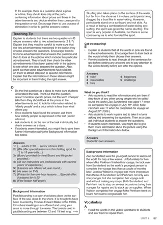 UNIT 6 67
If, for example, there is a question about a price
or a time, they should look only at the parts
containing information about prices and times in the
advertisements and decide whether they correspond to
the question or not. Encourage them to use process of
elimination in order to get the answers correct.
Teaching Tip
Explain to students that there are two questions in D
whose answers refer to two advertisements (3 & 7).
Explain that they must be careful to make sure that
the two advertisements mentioned in the option they
choose answers the questions. Encourage them to
find one advertisement that answers the question and
then to look at the options which include this particular
advertisement. They should then check the other
advertisements it has been paired with in the options
to see which one also answers the question. Also,
point out that some advertisements have stickers
on them to attract attention to specific information.
Explain that the information on these stickers might
be important in them finding the right answer.
D
• Do the first question as a class to make sure students
understand the task. Point out that the question
doesn’t mention specific prices, but the word ‘cheaper’
tells them they should look at the prices in the
advertisements and to look for information related to
‘elderly people’ and a price which is less than what
others pay.
• Once students have found the answer, ask them
how ‘elderly people’ is expressed in the text (senior
citizens).
• Ask students to do the rest of the task individually, but
check answers as a class.
• If students seem interested, you might like to give them
further information using the Background Information
box below.
Answers
1c (… adults €120 … senior citizens €90)
2d (We offer special lessons in this thrilling sport for
12 to 16 year-olds…)
3a (Board provided for free!/Board and life jacket
provided.)
4c (All our instructors are professionals with several
years’ of experience.)
5c (Lessons are offered all year round.)
6b (As seen on TV!)
7d (Prices for five one-hour lessons …/Special offer:
5 lessons for €150)
8b (First lesson half price!)
Background Information
Paddleboarding is a sport that takes place on the sur-
face of the sea, close to the shore. It is thought to have
been founded by Thomas Edward Blake in the 1930s.
It involves kneeling on a surfboard and using your
arms to move through the water. The boards used in
paddleboarding are between 12 and 19 feet long. →
Skurfing also takes place on the surface of the water,
but far from the shore as it involves participants being
dragged by a boat like in water-skiing. However,
participants stand on a surfboard and not skiis. As
a result of being a combination of water-skiing and
surfing, the sport was given the name skurfing. The
sport is very popular in Australia, but there is some
controversy as to who founded the sport.
Get the meaning!
E
• Explain to students that all the words in pink are found
in the advertisements. Encourage them to look back at
the words to help them choose their answers.
• Remind students to read through all the sentences for
gist before circling any answers and to pay attention to
the words directly before and after the options.
Answers
1 hold
2 reasonable
3 hire
4 beginners
5 challenge
What do you think?
• Ask students to read the information and ask them if
they know of any other young people who’ve sailed
round the world (Zac Sunderland was aged 17 when
he completed his voyage on July 16th
2009, Mike
Perkham was 17 when he completed his voyage on
August 27th
2009.).
• Ask students to work in pairs and to take it in turns
asking and answering the questions. Then as a class
ask individual students to answer the questions.
• If students seem interested, you might like to give
them more information about the picture using the
Background Information box below.
Answers
Students’ own answers
Background Information
Zac Sunderland was the youngest person to sail round
the world for only a few weeks. Unfortunately for him
when Mike Perkham finished his voyage, he took over
from Sunderland as the world’s youngest person to
complete the voyage less than a couple of months
later. Jessica Watson’s voyage was more impressive
than those of Sunderland and Perkham not only was
she younger, but she completed her voyage solo
and without making any stops. Both Sunderland and
Perkham had to stop on several occasions during their
voyages for repairs and to stock up on supplies. When
Watson completed her voyage Mike Perkham went on
board her boat to congratulate her.
Vocabulary
A
• Read the words in the yellow wordbank to students
and ask them to repeat them.
 