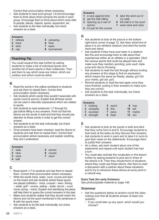 68 UNIT 6
Correct their pronunciation where necessary.
• Ask students to read word groups 1-8 and encourage
them to think about what connects the words in each
group. Encourage them to think about which ones refer
to people, places, objects, sports, equipment, etc.
• Ask students to the task individually, but check
answers as a class.
Answers
1 referee
2 track
3 stick
4 cap
5 canoeing
6 final
7 team
8 tournament
Teaching Tip
You could expand this task further by asking
students to make a list of individual sports and
another list of team-sports in their notebooks. Then
ask them to say which ones are indoor, which are
outdoor and which could be either.
B
• Read the words in the yellow wordbank to students
and ask them to repeat them. Correct their
pronunciation where necessary.
• Ask students which words they wouldn’t associate with
sports (neck & worms). Explain that all these words
can be used in idiomatic expressions which are related
to sports.
• Ask students to read sentences 1-7 through for
gist before filling in any answers. Point out that the
idioms are the words in bold and that they should pay
attention to these words in order to get the correct
answer.
• Ask students to do the task individually, but check
answers as a class.
• Once answers have been checked, read the idioms to
students and ask them to repeat them. Correct their
pronunciation where necessary and explain anything
they don’t understand.
Answers
1 sails
2 race
3 neck
4 ball
5 worms
6 course
7 court
C
• Read sports 1-7 to students and ask them to repeat
them. Correct their pronunciation where necessary.
• Write the words track, water, court, course and lawn
on the board and ask students where these sports
are played (athletics – track, croquet – lawn, fishing
– water, golf – course, sailing – water, tennis – court,
horse racing – track). Explain that identifying the place
will help them to guess the correct answers in the task.
• Make sure students realise that they should match the
idioms and not the sport mentioned in the sentences in
B with the sports here.
• Ask students to do the task individually, but check
answers as a class.
Answers
1 a race against time
2 get the ball rolling
3 opening up a can of
worms
4 it’s par for the course
5 take the wind out of
my sails
6 the ball is in his court
7 were neck and neck
D
• Ask students to look at the picture in the bottom
right-hand corner of page 72. Ask them what kind of
place it is (an athletics stadium) and elicit the words
track and stand.
• Ask students if they have ever been in a stadium
like this and encourage them to talk about their
experiences either as an athlete or a spectator. Elicit
the various sports that could be played here and
make sure they mention sprinting, pole vault, triple
jump and discus throwing.
• Ask students to read the text through without circling
any answers at this stage to find an expression
which means the same as Ready, steady, go! (On
your marks, get set, go!).
• Remind students to read the text again once they
have finished, putting in their answers to make sure
they are correct.
• Ask students to the task individually, but check
answers as a class.
Answers
1 holding
2 compete
3 succeed
4 strength
5 sprint
6 line
7 pace
8 beat
9 hop
10 set
11 marks
12 win
E
• Ask students to look at the words in bold and elicit
that they come from A and D. Encourage students to
look back at the tasks as they discuss their answers.
• Ask students to work in pairs and to take it in turns to
give their views on the statements. Encourage them
to justify their answers.
• As a class, ask each student about one of the
statements and repeat until each student has had
a turn.
• You could also activate the vocabulary in this lesson
further by asking students to pick two or three of
the idioms in B. Then they should think of situations
where they could use these idioms. Ask them to start
a discussion with a partner about these situations
and to try to introduce these idioms at some point in
a natural way.
Extra Task (for early finishers)
See photocopiable material on page 146.
Grammar
• Ask the questions below at random round the class
making sure that all students answer at least one
question.
- If you could take up any sport, which would you
choose?
 