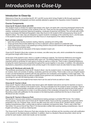 6 INTRODUCTION
Introduction to Close-Up
Introduction to Close-Up
Welcome to Close-Up, an exciting new B1, B1+ and B2 course which brings English to life through spectacular
National Geographic photography and facts carefully selected to appeal to the inquisitive minds of students.
Course Components
Close-Up B1 Student’s Book with DVD
The student’s book is divided into twelve topic-based units. Each unit starts with a stunning photograph linked to the
theme of the unit and a summary of the contents of the unit. There are five two-page lessons in each unit covering
reading, vocabulary & grammar, listening & speaking, vocabulary & grammar and writing. The unit ends with a DVD
page to accompany the National Geographic video clips found on the student’s DVD accompanying Close-Up B1
Student’s Book. The video clips are designed to expand students’ knowledge of the world they live in, and the tasks
in the student’s book aid comprehension and often focus on visual aspects of the videos themselves.
Each unit also contains:
• tasks that actively develop students’ reading, listening, speaking and writing skills.
• Close-Up boxes that provide helpful tips on how to approach various aspects of a particular task.
• Useful Expressions boxes in the speaking & writing sections that provide students with appropriate language
when doing communicative tasks.
• plenty of opportunity for discussion of the topics included in each unit.
Close-Up B1 Student’s Book also contains six reviews, one after every two units, which consolidate the vocabulary
and grammar taught within those units.
At the back of the student’s book, there is a wealth of reference material. The Grammar Reference and Irregular
Verbs List support the grammar presented within each unit. The Writing Reference provides a summary of the
important points to remember for each genre of writing as well as a check list. There is also a Speaking Reference,
bringing the Useful Expressions presented throughout the course together in one place. In addition, the collocations,
expressions, prepositions and phrasal verbs actively taught in the student’s book are also listed for easy reference.
Close-Up B1 Workbook with Audio CD
The workbook accompanies Close-Up B1 Student’s Book. Like the student’s book, it is divided into twelve units and
six reviews. Each unit consists of reading, vocabulary, grammar and writing. There is also a Use your English section
in each unit that familiarises students with the way grammar and vocabulary come together in exam-style tasks. The
reviews include a listening task as well as multiple-choice grammar and vocabulary items. The audio CD contains the
recordings for use with the listening tasks in the reviews.
The workbook’s clear and simple format means that it can be used at home as well as in class.
Close-Up B1 Teacher’s Book
Close-Up B1 Teacher’s Book provides clear lesson plans with detailed instructions and tips for teachers on how to
make the best of the material in the student’s book. The key to all tasks from the student’s book is included. There is
also a section of photocopiable vocabulary and grammar tasks which can be used with students who finish early in
class, as a way of revising prior to a test, or as extra practice of the vocabulary and grammar in the student’s book.
Recording scripts with justification for the answers to the listening tasks underlined and the key to Close-Up B1
Workbook are also included.
Close-Up B1 Teacher’s Resource Pack
The teacher’s resource pack contains a comprehensive testing package in printable PDF format. The multiple-
choice quizzes, one for each unit of Close-Up B1 Student’s Book, focus on the key vocabulary and grammar items
presented in the unit. Progress Tests, one for use after every two units of Close-Up B1 Student’s Book, include a
reading comprehension task, a writing task as well as vocabulary and grammar tasks. There is also a Mid-Year
Test (Units 1-6) and an End-of-Year Test (7-12) that provide a written test covering reading comprehension, Use of
English and writing, as well as a listening test.
The Close-Up B1 Teacher’s Resource Pack also includes the key to all tests and the recording script with justification
of the answers to the listening tests underlined. In addition, there is a Student’s Record document, which can be
printed for each student, where test results can be recorded.
 