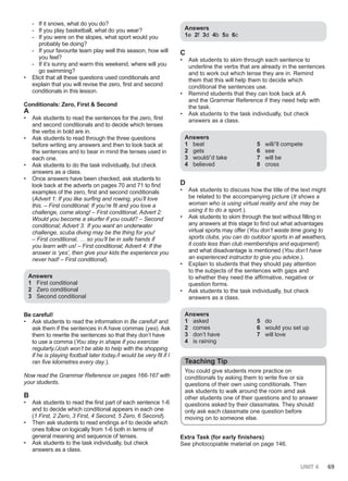 UNIT 6 69
- If it snows, what do you do?
- If you play basketball, what do you wear?
- If you were on the slopes, what sport would you
probably be doing?
- If your favourite team play well this season, how will
you feel?
- If it’s sunny and warm this weekend, where will you
go swimming?
• Elicit that all these questions used conditionals and
explain that you will revise the zero, first and second
conditionals in this lesson.
Conditionals: Zero, First & Second
A
• Ask students to read the sentences for the zero, first
and second conditionals and to decide which tenses
the verbs in bold are in.
• Ask students to read through the three questions
before writing any answers and then to look back at
the sentences and to bear in mind the tenses used in
each one.
• Ask students to do the task individually, but check
answers as a class.
• Once answers have been checked, ask students to
look back at the adverts on pages 70 and 71 to find
examples of the zero, first and second conditionals
(Advert 1: If you like surfing and rowing, you’ll love
this. – First conditional; If you’re fit and you love a
challenge, come along! – First conditional; Advert 2:
Would you become a skurfer if you could? – Second
conditional; Advert 3: If you want an underwater
challenge, scuba diving may be the thing for you!
– First conditional, … so you’ll be in safe hands if
you learn with us! – First conditional; Advert 4: If the
answer is ‘yes’, then give your kids the experience you
never had! – First conditional).
Answers
1 First conditional
2 Zero conditional
3 Second conditional
Be careful!
• Ask students to read the information in Be careful! and
ask them if the sentences in A have commas (yes). Ask
them to rewrite the sentences so that they don’t have
to use a comma (You stay in shape if you exercise
regularly./Josh won’t be able to help with the shopping
if he is playing football later today./I would be very fit if I
ran five kilometres every day.).
Now read the Grammar Reference on pages 166-167 with
your students.
B
• Ask students to read the first part of each sentence 1-6
and to decide which conditional appears in each one
(1 First, 2 Zero, 3 First, 4 Second, 5 Zero, 6 Second).
• Then ask students to read endings a-f to decide which
ones follow on logically from 1-6 both in terms of
general meaning and sequence of tenses.
• Ask students to the task individually, but check
answers as a class.
Answers
1e 2f 3d 4b 5a 6c
C
• Ask students to skim through each sentence to
underline the verbs that are already in the sentences
and to work out which tense they are in. Remind
them that this will help them to decide which
conditional the sentences use.
• Remind students that they can look back at A
and the Grammar Reference if they need help with
the task.
• Ask students to the task individually, but check
answers as a class.
Answers
1 beat
2 gets
3 would/’d take
4 believed
5 will/’ll compete
6 see
7 will be
8 cross
D
• Ask students to discuss how the title of the text might
be related to the accompanying picture (It shows a
woman who is using virtual reality and she may be
using it to do a sport.).
• Ask students to skim through the text without filling in
any answers at this stage to find out what advantages
virtual sports may offer (You don’t waste time going to
sports clubs, you can do outdoor sports in all weathers,
it costs less than club memberships and equipment)
and what disadvantage is mentioned (You don’t have
an experienced instructor to give you advice.).
• Explain to students that they should pay attention
to the subjects of the sentences with gaps and
to whether they need the affirmative, negative or
question forms.
• Ask students to the task individually, but check
answers as a class.
Answers
1 asked
2 comes
3 don’t have
4 is raining
5 do
6 would you set up
7 will love
Teaching Tip
You could give students more practice on
conditionals by asking them to write five or six
questions of their own using conditionals. Then
ask students to walk around the room amd ask
other students one of their questions and to answer
questions asked by their classmates. They should
only ask each classmate one question before
moving on to someone else.
Extra Task (for early finishers)
See photocopiable material on page 146.
 