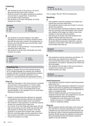 70 UNIT 6
Listening
A
• Ask students to look at the pictures 1-6 and to
discuss what they show with a partner.
• Read the words in the yellow wordbank to students
and ask them to repeat them. Correct their
pronunciation where necessary.
• Ask students to the task individually, but check
answers as a class.
Answers
1 goal/net
2 field
3 net
4 team
5 crowd
6 finishing line
B
• Ask students to read the feelings in the yellow
wordbank and ask them to discuss situations when
they felt this way with a partner. Encourage them to
discuss why they felt this way and what they might
have said as a result.
• Ask students to read sentences 1-5 and answer any
questions they might have.
• Ask students to do the task individually, but check
answers as a class.
Answers
1 disappointed
2 relieved
3 angry
4 afraid
5 excited
Teaching Tip
Explain to students that one of the hardest things to
do in a foreign language is to express your emotions
properly. Ask them to practise expressing the emotions
mentioned in B by saying the sentences 1-5 to a
partner in a way that portrays the appropriate emotion.
Close-Up
• Read the information in the Close-Up box to students
and ask them to find questions in C which might
depend on the emotion the person expresses on
the recording (2, 3 & 5). Encourage them to pay
special attention to the speakers’ tone of voice when
listening to these items.
C
• Explain to students that they will hear six separate
conversations and that they will hear the situations,
questions and options before each conversation.
• Ask students to read questions 1-6 and their options.
Answer any questions they might have.
• Go to track 12 on the Close-Up Class Audio CD and
play the recording once the whole way through and
ask students to choose their answers. Then ask
students to compare their answers with a partner.
• Play the recording again and ask students to check
their answers and to fill in any missing answers.
• Check the answers as a class.
Answers
1c 2b 3b 4a 5b 6c
Turn to pages 159 and 160 for the tapescript.
Speaking
A
• Ask students to read the questions and answer any
queries they may have about them.
• Ask students to work in pairs and to take it in turns to
answer the questions.
• Go round the class monitoring students to make sure
they are carrying out the task properly. Don’t correct
any mistakes at this stage, but make a note of any
mistakes in structure and pronunciation.
• Ask each pair to answer one of the questions and
repeat until each pair has had a turn.
• Write any structural mistakes that students made on
the board without saying who made them, and ask
students to correct them. Deal with any problems in
pronunciation that came up.
Answers
Students’ own answers
B
• Ask students to read the instructions and factors 1-6
and answer any questions they might have.
• Point out that they have to bear in mind the needs and
expectations of a student in deciding which factors are
the most helpful.
• Ask students to do the task on their own and then to
compare their answers with a partner.
• Check answers as a class.
Answers
Students’ own answers
Useful Expressions
• Ask students to read the read the Useful Expressions
before they do C.
• Point out that these expressions help them to have an
effective discussion by agreeing and disagreeing in a
polite manner so that they can reach an agreement in
order to complete the task.
• Write the statements below on the board and ask
students to discuss them. Encourage them to use the
useful expressions during the discussion.
- Football is the most boring sport in the world.
- Going to the gym is a complete waste of time.
- Tennis is extremely exciting.
Close-Up
• Before students read the information in the Close-Up
box, ask them to read the instructions for C and to
underline any key words they find. Elicit that they will
be working in pairs to discuss sporting activities and
that they should choose two activities to recommend.
Remind students that the final decision should be
agreed on by both students.
 