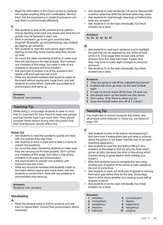 UNIT 6 71
• Read the information in the Close-Up box to students
and explain anything they don’t understand. Remind
them that the expressions in Useful Expressions can
help them to communicate effectively.
C
• Ask students to look at the pictures and to spend a
minute deciding what each one shows and what kind of
activity may be featured in each one.
• Elicit or pre-teach: go to the gym, exercise bike,
treadmill, lift weights, go mountaineering, play football,
go jogging, go canoeing.
• Ask students to read the instructions again before
starting so that they know exactly what they should
do here.
• Go round the class monitoring students to make sure
they are carrying out the task properly. Don’t correct
any mistakes at this stage, but make a note of any
mistakes in structure and pronunciation.
• Ask each pair to answer one of the questions and
repeat until each pair has had a turn.
• Write any structural mistakes that students made on
the board without saying who made them, and ask
students to correct them. Deal with any problems in
pronunciation that came up.
Answers
Students’ own answers
Teaching Tip
While doing C encourage students to bear in mind
that it’s important for their friend to meet new people
and that he/she hasn’t got much time. They should
consider these factors during their discussion and
their final decision should reflect this.
Speak Up!
• Ask students to read the questions quickly and deal
with any queries they may have.
• Ask students to work in pairs and to take it in turns to
answer the questions.
• Go round the class monitoring students to make sure
they are carrying out the task properly. Don’t correct
any mistakes at this stage, but make a note of any
mistakes in structure and pronunciation.
• Ask each student to answer one question until
everyone has had a turn.
• Write any structural mistakes that students made on
the board without saying who made them, and ask
students to correct them. Deal with any problems in
pronunciation that came up.
Answers
Students’ own answers
Vocabulary
A
• Read the phrasal verbs in bold to students and ask
them to repeat them. Correct their pronunciation where
necessary.
• Ask students to read sentences 1-6 and to discuss with
a partner what they think the phrasal verbs may mean.
• Ask students to read through meanings a-f before they
write any answers.
• Ask students to do the task individually, but check
answers as a class.
Answers
1e 2b 3c 4d 5a 6f
B
• Ask students to read each sentence and to highlight
the part that can be replaced by one of the phrasal
verbs in A. Encourage them to look back at their
answers from A to help them here. Explain that
they may have to make slight changes to personal
pronouns.
• Ask students to do the task individually, but check
answers as a class.
Answers
1 They are going to call off the volleyball tournament.
2 England will never go down as the best football
team.
3 If I use my tennis racket all the time, it’ll wear out.
4 We always warm up first before we play tennis.
5 Don’t worry. I’ll be there to cheer you on.
6 Does the football match kick off at 7 o’clock?
Teaching Tip
You might like to remind students that these, and
all phrasal verbs featured in Close-Up, are listed on
page 187.
C
• Ask students to look at the picture accompanying C.
Ask them how it makes them feel and what is unusual
about the person in the water (He/She has no air tank/
breathing apparatus.).
• Ask students to read the text without filling in any
answers at this stage to find out why the diver hasn’t
got an air tank (because the diver is free-diving which
involves diving to great depths while holding your
breath.).
• Elicit that students have to complete the text using
another part of speech of the words in bold capitals at
the end of some lines.
• Ask students to work out what part of speech is missing
from each gap before they do the task. Encourage
them to think about whether any missing nouns will be
singular or plural.
• Ask students to do the task individually, but check
answers as a class.
Answers
1 definition
2 competitors
3 assistance
4 freedom
5 followers
6 concentration
7 depths
8 supervision
9 dangerous
10 properly
 