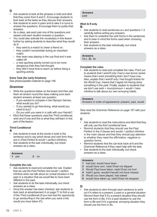 72 UNIT 6
D
• Ask students to look at the phrases in bold and elicit
that they come from A and C. Encourage students to
look back at the tasks as they discuss their answers.
• Ask students to work in pairs and to take it in turns to
answer the questions. Encourage them to justify their
answers.
• As a class, ask each pair one of the questions and
repeat until each student answers a question.
• You could also activate the vocabulary in this lesson
further by asking students to describe what they would
do if:
- they went to a match to cheer a friend on.
- they couldn’t concentrate during an important
match.
- their team was playing in the cup final and it was
called off.
- a new sporting activity turned out to be more
dangerous than they had thought.
- they didn’t have time to warm up before doing a
sporting activity.
Extra Task (for early finishers)
See photocopiable material on page 146.
Grammar
• Write the questions below on the board and then ask
them at random round the class making sure each
student answers at least one question.
- If you wanted to compete in the Olympic Games,
what would you do?
- If you wanted to go free-diving, what would you
need to buy?
- Do you wish you were in a café with your friends?
• Elicit that these questions used the Third conditional,
wish and if only and this is what they will learn in this
part of the lesson.
Third Conditional
A
• Ask students to look at the words in bold in the
sentence and to say which tense and verb form they
are in (Past Perfect & would + perfect infinitive).
• Ask students to the task individually, but check
answers as a class.
Answers
1 yes 2 no
Complete the rule.
• Ask students to read and complete the rule. Explain
that we use the Past Perfect and would + perfect
infinitive when we talk about an unreal situation in the
past or a situation that we would like to have been
different in the past.
• Ask students to do the task individually, but check
answers as a class.
• Once the answer has been checked, ask students to
look back at advertisement 4 on page 71 to find a use
of the Third conditional (If you had had the opportunity
to go windsurfing in the sea when you were a kid,
would you have taken it?).
Answers
past
Wish & If only
B
• Ask students to read sentences a-c and questions 1-3
carefully before writing any answers.
• Ask them to underline the verb forms in the sentences
and to bear in mind the forms used when choosing
their answers.
• Ask students to the task individually, but check
answers as a class.
Answers
1a,c 2b 3c
Complete the rules.
• Ask students to read and complete the rules. Point out
to students that I wish/If only I had a new tennis racket.
means that I want something that I don’t have now.
Also, explain that I wish/if only I had bought tickets for
the World Cup. means that I regret not having done
something in the past. Finally, explain to students that
we don’t use wish + noun/pronoun + would + bare
infinitive to talk about our own annoying habits.
Answers
Answers in order of appearance: present, past, would
Now read the Grammar Reference on page 167 with your
students.
C
• Ask students to read the instructions and elicit that they
will only use the third conditional here.
• Remind students that they should use the Past
Perfect in the if clause and would + perfect infinitive
in the main clause and that they should pay attention
to whether they need the affirmative, negative or
question forms.
• Remind students that the can look back at A and the
Grammar Reference if they need help with the task.
• Ask students to the task individually, but check
answers as a class.
Answers
1 had lost, would have been
2 would have won, hadn’t/had not slipped
3 Would Paul have taken, hadn’t/had not hurt
4 hadn’t gone, wouldn’t/would not have missed
5 Would you have played, had asked
6 would have taken up, hadn’t/had not stopped
D
• Ask students to skim through each sentence to work
out if it refers to a present, a past or a general situation.
Remind them that if it’s a present situation they should
use the form in Ba, if it’s a past situation to use the
form in Bb and if it’s a general, annoying situation they
should use the form in Bc.
 