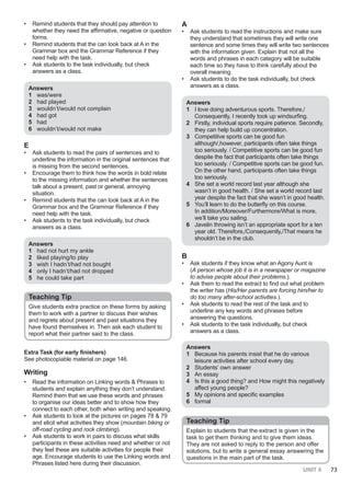 UNIT 6 73
• Remind students that they should pay attention to
whether they need the affirmative, negative or question
forms.
• Remind students that the can look back at A in the
Grammar box and the Grammar Reference if they
need help with the task.
• Ask students to the task individually, but check
answers as a class.
Answers
1 was/were
2 had played
3 wouldn’t/would not complain
4 had got
5 had
6 wouldn’t/would not make
E
• Ask students to read the pairs of sentences and to
underline the information in the original sentences that
is missing from the second sentences.
• Encourage them to think how the words in bold relate
to the missing information and whether the sentences
talk about a present, past or general, annoying
situation.
• Remind students that the can look back at A in the
Grammar box and the Grammar Reference if they
need help with the task.
• Ask students to the task individually, but check
answers as a class.
Answers
1 had not hurt my ankle
2 liked playing/to play
3 wish I hadn’t/had not bought
4 only I hadn’t/had not dropped
5 he could take part
Teaching Tip
Give students extra practice on these forms by asking
them to work with a partner to discuss their wishes
and regrets about present and past situations they
have found themselves in. Then ask each student to
report what their partner said to the class.
Extra Task (for early finishers)
See photocopiable material on page 146.
Writing
• Read the information on Linking words & Phrases to
students and explain anything they don’t understand.
Remind them that we use these words and phrases
to organise our ideas better and to show how they
connect to each other, both when writing and speaking.
• Ask students to look at the pictures on pages 78 & 79
and elicit what activities they show (mountain biking or
off-road cycling and rock climbing).
• Ask students to work in pairs to discuss what skills
participants in these activities need and whether or not
they feel these are suitable activities for people their
age. Encourage students to use the Linking words and
Phrases listed here during their discussion.
A
• Ask students to read the instructions and make sure
they understand that sometimes they will write one
sentence and some times they will write two sentences
with the information given. Explain that not all the
words and phrases in each category will be suitable
each time so they have to think carefully about the
overall meaning.
• Ask students to do the task individually, but check
answers as a class.
Answers
1 I love doing adventurous sports. Therefore,/
Consequently, I recently took up windsurfing.
2 Firstly, individual sports require patience. Secondly,
they can help build up concentration.
3 Competitive sports can be good fun
although/,however, participants often take things
too seriously. / Competitive sports can be good fun
despite the fact that participants often take things
too seriously. / Competitive sports can be good fun.
On the other hand, participants often take things
too seriously.
4 She set a world record last year although she
wasn’t in good health. / She set a world record last
year despite the fact that she wasn’t in good health.
5 You’ll learn to do the butterfly on this course.
In addition/Moreover/Furthermore/What is more,
we’ll take you sailing.
6 Javelin throwing isn’t an appropriate sport for a ten
year old. Therefore,/Consequently,/That means he
shouldn’t be in the club.
B
• Ask students if they know what an Agony Aunt is
(A person whose job it is in a newspaper or magazine
to advise people about their problems.).
• Ask them to read the extract to find out what problem
the writer has (His/Her parents are forcing him/her to
do too many after-school activities.).
• Ask students to read the rest of the task and to
underline any key words and phrases before
answering the questions.
• Ask students to the task individually, but check
answers as a class.
Answers
1 Because his parents insist that he do various
leisure activities after school every day.
2 Students’ own answer
3 An essay
4 Is this a good thing? and How might this negatively
affect young people?
5 My opinions and specific examples
6 formal
Teaching Tip
Explain to students that the extract is given in the
task to get them thinking and to give them ideas.
They are not asked to reply to the person and offer
solutions, but to write a general essay answering the
questions in the main part of the task.
 