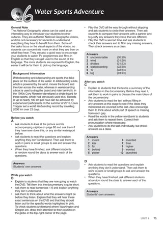 UNIT 6 75
General Note
The National Geographic videos can be used as an
interesting way to introduce your students to other
cultures. They are authentic National Geographic videos,
and it is not necessary for students to understand
everything they hear to benefit from them. Some of
the tasks focus on the visual aspects of the videos, so
students can concentrate more on what they see than on
what they hear. They are also a good way to encourage
your students to watch TV programmes and films in
English so that they can get used to the sound of the
language. The more students are exposed to English, the
easier it will be for them to pick up the language.
Background Information
Wakeboarding and kiteboarding are sports that take
place on the surface of the water. In kiteboarding a kite,
which is powered by the wind, moves the board and
the rider across the water, whereas in wakeboarding
a boat is used to drag the board and rider behind it. In
the 1990s Cory Roeseler developed a single board for
these sports, which had previously used skis. Speeds
of up to nearly 100 km per hour can be achieved by
experienced participants. In the summer of 2010, Louis
Trapper set a world kiteboarding record by travelling
2000 km over 23 days.
Before you watch
A
• Ask students to look at the picture and its
accompanying caption on page 80 and ask them if
they have ever done this, or any similar watersport
before.
• Ask students to read the questions and explain
anything they don’t understand. Then ask them to
work in pairs or small groups to ask and answer the
questions.
• When they have finished, ask different students
at random round the class to answer each of the
questions.
Answers
Students’ own answers
While you watch
B
• Explain to students that they are now going to watch
the DVD. Tell them that the documentary is quite short.
• Ask them to read sentences 1-6 and explain anything
they don’t understand.
• Ask them to think about what the answers might be
before they listen. Explain that they will hear these
exact sentences on the DVD and that they should
listen out for the specific words highlighted in pink.
To check students understand where Washington and
Oregon are, draw their attention to their position on
the globe in the top-right corner of the page.
• Play the DVD all the way through without stopping
and ask students to circle their answers. Then ask
students to compare their answers with a partner and
to justify any answers they have that are different.
• Play the DVD a second time and ask students to
check their answers and to fill in any missing answers.
Then check answers as a class.
Answers
1 uncomfortable (00:29)
2 wind (01:20)
3 divides (01:33)
4 wakeboarding (02:39)
5 17 (02:54)
6 big (03:23)
After you watch
C
• Explain to students that the text is a summary of the
information in the documentary. Before they read it,
ask them to work in pairs to discuss the main ideas of
the documentary.
• Ask students to read the text without filling in
any answers at this stage to see if the ideas they
mentioned are covered in the text. Also encourage
them to think about which part of speech is missing
from each gap.
• Read the words in the yellow wordbank to students
and ask them to repeat them. Correct their
pronunciation where necessary.
• Ask students to do the task individually, but check
answers as a class.
Answers
1 invent
2 kite
3 fly
4 behind
5 power
6 invented
7 than
8 higher
9 worried
10 launched
D
• Ask students to read the questions and explain
anything they don’t understand. Then ask them to
work in pairs or small groups to ask and answer the
questions.
• When they have finished, ask different students
at random round the class to answer each of the
questions.
Answers
Students’ own answers
Water Sports Adventure
6
6
DVD
 