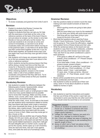 76 REVIEW 3
Review 3
Review 3 Units ͱ & Ͳ
Objectives
• To revise vocabulary and grammar from Units 5 and 6
Revision
• Explain to students that Review 3 revises the
material they saw in Units 5 and 6.
• Explain to students that they can ask you for help
with the exercises or look back at the units or the
reference sections at the back of the book if they’re
not sure about an answer, as the review is not a test.
• Decide on how you will carry out the review. You
could ask students to do one task at a time and
correct it immediately, or ask them to do all the
vocabulary tasks and correct them before moving on
to the grammar tasks, or ask them to do all the tasks
and then correct them together at the end. If you do
all the tasks together, let students know every now
and again how much time they have got left to finish
the tasks.
• Ask students not to leave any answers blank and to
try to find any answers they aren’t sure about in the
units or reference sections.
• Inform students during the previous lesson that they
will be doing a review next time so that they can
revise for it. Revise the vocabulary and grammar as
a class before students do the review.
• When checking students’ answers to the review
tasks, make a note of any problem areas in
vocabulary and grammar that they still have. Try to
do extra work on these areas so that your students
progress well.
Vocabulary Revision
• Ask students to explain the difference between the
following pairs of words: basement/attic, storey/
balcony, dust/sweep, landlord/cottage.
• Ask students to work in pairs or small groups to make
a list of as many sports-related word as possible
and to revise their meanings. Make sure they revise
referee, court, course, pitch, track, racket, bat, helmet,
championship, tournament and race.
• Write the verbs make, move, do and take on the board
and ask students which expressions related to homes
they have learnt with these verbs (make a mess/your
bed, move house/with the times, do the housework/
the dishes, take a bath/a break). Then ask them which
other expressions they have learnt with the words
house or home in them. Make sure they revise get on
like a house on fire.
• Ask students to tell you another way of saying Ready,
Steady, Go! (On your marks, get set, go!). Then write
the following words on the board and ask them to write
down sports-related expressions using them: ball (get
the ball rolling/the ball is in his/her court), course (be
par for the course), worms (open up a can of worms),
neck (be neck and neck), race (be a race against
time), wind (take the wind out of somebody’s sails).
Grammar Revision
• Ask the questions below at random round the class
making sure each student answers at least one
question.
- Which sporting events are going to take place
this year?
- Will you have tidied your room by the weekend?
- Do you think your family will move house soon?
- How long will you have been living in your
house by the end of the year?
• Elicit that the questions above used the Future
Simple, Future Continuous, Future Perfect Simple
and be going to. Then revise the affirmative, negative
and question forms of these tenses and their uses.
• Write the sentences below on the board and ask
students to copy them into their notebooks, underline
the verbs and say which tenses have been used.
Then ask them to say which conditional is used in
each sentence.
- If the game is called off, we’ll go to the park
instead. (First conditional – If + Present Simple,
Future Simple)
- If you heat water, it boils. (Zero conditional – If +
present simple, present simple.)
- If you had asked me yesterday, I would have
come with you. (Third conditional – If + Past
Perfect, would + have + past participle)
- If I were Jane, I’d take up tennis. (Second
conditional – If + Past Simple, would + bare
infinitive)
• Revise all the possible forms and tenses used with
these conditionals and their uses.
• Ask students to write six sentences of their own
using I wish or If only about situations or events
related to homes or sport.
Vocabulary
A
• Ask students to read the instructions and explain
that two out of three of the words in each item are
connected in some way that the one other word isn’t.
They should circle the word that is not connected.
Suggested answers
1 referee (A ‘landlord’ is someone who rents a
house out, a ‘resident’ is someone who lives
somewhere, but a referee is someone who
judges sports matches.)
2 cottage (An ‘attic’ and a ‘balcony’ are parts of a
house, but a ‘cottage’ is a kind of house.)
3 hire (‘Dust’ and ‘sweep’ are ways of cleaning, but
‘hire’ means to pay money to use something for a
specific length of time.)
4 storey (A ‘pitch’ and a ‘track’ are places where
sports events take place, but a ‘storey’ is a floor
of a building.) →
 