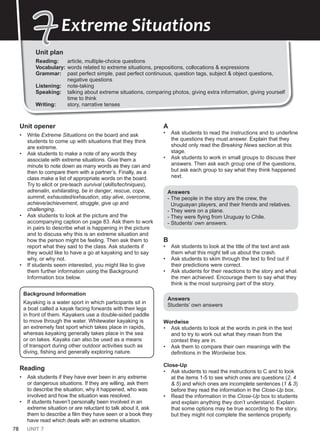 78 UNIT 7
Unit plan
Reading: article, multiple-choice questions
Vocabulary: words related to extreme situations, prepositions, collocations & expressions
Grammar: past perfect simple, past perfect continuous, question tags, subject & object questions,
negative questions
Listening: note-taking
Speaking: talking about extreme situations, comparing photos, giving extra information, giving yourself
time to think
Writing: story, narrative tenses
7
7Extreme Situations
Unit opener
• Write Extreme Situations on the board and ask
students to come up with situations that they think
are extreme.
• Ask students to make a note of any words they
associate with extreme situations. Give them a
minute to note down as many words as they can and
then to compare them with a partner’s. Finally, as a
class make a list of appropriate words on the board.
Try to elicit or pre-teach survival (skills/techniques),
adrenalin, exhilarating, be in danger, rescue, cope,
summit, exhausted/exhaustion, stay alive, overcome,
achieve/achievement, struggle, give up and
challenging.
• Ask students to look at the picture and the
accompanying caption on page 83. Ask them to work
in pairs to describe what is happening in the picture
and to discuss why this is an extreme situation and
how the person might be feeling. Then ask them to
report what they said to the class. Ask students if
they would like to have a go at kayaking and to say
why, or why not.
• If students seem interested, you might like to give
them further information using the Background
Information box below.
Background Information
Kayaking is a water sport in which participants sit in
a boat called a kayak facing forwards with their legs
in front of them. Kayakers use a double-sided paddle
to move through the water. Whitewater kayaking is
an extremely fast sport which takes place in rapids,
whereas kayaking generally takes place in the sea
or on lakes. Kayaks can also be used as a means
of transport during other outdoor activities such as
diving, fishing and generally exploring nature.
Reading
• Ask students if they have ever been in any extreme
or dangerous situations. If they are willing, ask them
to describe the situation, why it happened, who was
involved and how the situation was resolved.
• If students haven’t personally been involved in an
extreme situation or are reluctant to talk about it, ask
them to describe a film they have seen or a book they
have read which deals with an extreme situation.
A
• Ask students to read the instructions and to underline
the questions they must answer. Explain that they
should only read the Breaking News section at this
stage.
• Ask students to work in small groups to discuss their
answers. Then ask each group one of the questions,
but ask each group to say what they think happened
next.
Answers
- The people in the story are the crew, the
Uruguayan players, and their friends and relatives.
- They were on a plane.
- They were flying from Uruguay to Chile.
- Students’ own answers.
B
• Ask students to look at the title of the text and ask
them what this might tell us about the crash.
• Ask students to skim through the text to find out if
their predictions were correct.
• Ask students for their reactions to the story and what
the men achieved. Encourage them to say what they
think is the most surprising part of the story.
Answers
Students’ own answers
Wordwise
• Ask students to look at the words in pink in the text
and to try to work out what they mean from the
context they are in.
• Ask them to compare their own meanings with the
definitions in the Wordwise box.
Close-Up
• Ask students to read the instructions to C and to look
at the items 1-5 to see which ones are questions (2, 4
& 5) and which ones are incomplete sentences (1 & 3)
before they read the information in the Close-Up box.
• Read the information in the Close-Up box to students
and explain anything they don’t understand. Explain
that some options may be true according to the story,
but they might not complete the sentence properly.
 