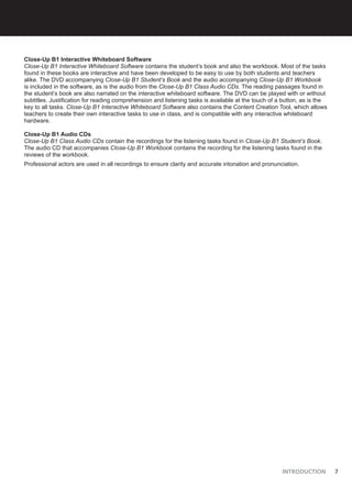 INTRODUCTION 7
Close-Up B1 Interactive Whiteboard Software
Close-Up B1 Interactive Whiteboard Software contains the student’s book and also the workbook. Most of the tasks
found in these books are interactive and have been developed to be easy to use by both students and teachers
alike. The DVD accompanying Close-Up B1 Student’s Book and the audio accompanying Close-Up B1 Workbook
is included in the software, as is the audio from the Close-Up B1 Class Audio CDs. The reading passages found in
the student’s book are also narrated on the interactive whiteboard software. The DVD can be played with or without
subtitles. Justification for reading comprehension and listening tasks is available at the touch of a button, as is the
key to all tasks. Close-Up B1 Interactive Whiteboard Software also contains the Content Creation Tool, which allows
teachers to create their own interactive tasks to use in class, and is compatible with any interactive whiteboard
hardware.
Close-Up B1 Audio CDs
Close-Up B1 Class Audio CDs contain the recordings for the listening tasks found in Close-Up B1 Student’s Book.
The audio CD that accompanies Close-Up B1 Workbook contains the recording for the listening tasks found in the
reviews of the workbook.
Professional actors are used in all recordings to ensure clarity and accurate intonation and pronunciation.
 