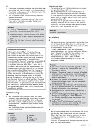 UNIT 7 79
C
• Encourage students to underline the parts of the text
which deal with the information in the questions and
incomplete sentences as well as the information that
answers or completes them.
• Ask students to do the task individually, but check
answers as a class.
• If students seem interested, you might like to give
them further information using the Background
Information box below.
Answers
1c (Three of the passengers, … volunteered to walk
across the mountains to search for help.)
2b
3d (But Parrado had a solution: Vizintin could return
to the plane and he and Canessa would take his
food.)
4a (Soon, the first signs of human activity started to
appear…)
5c
Background Information
Following the crash of flight 571, a search party
was sent out by three countries. However, it was
unsuccessful as the plane was painted white so was
therefore camouflaged against the snow. As a result,
the search party was called off after eight days.
Immediately after the crash five people were dead and
seven people were missing. By the 24th
of October,
11 days after the crash, there were 17 dead and 27
survivors. It was on this day, the survivors heard that
the search party had been called off as they listened
to a transistor radio and they knew that the only way
to get out was to send a group of survivors for help.
On the 29th
October, an avalanche fell on part of the
remaining plane, causing the deaths of another 8
people. The survivors, who by now had no food left,
took the tough decision of cutting flesh from the dead
passengers to eat in order to keep themselves alive
until help came. The group of survivors decided to wait
until the arrival of spring and warmer weather, which
was nearly seven weeks away, before beginning the
expedition to get help.
Get the meaning!
D
• Ask students to read the instructions and make
sure they understand that the correct word for each
sentence is found in one of the other sentences.
• Read the words in bold to students and ask them
to repeat them. Correct their pronunciation where
necessary.
• Ask students to do the task individually, but check
answers as a class.
Answers
1 stream
2 remains
3 landscape
4 summit
5 blanket
6 field
7 equipment
8 solution
What do you think?
• Ask students to read the two situations and answer
any questions they might have.
• Ask students to work in pairs or small groups to
discuss how they would try to survive if they were
in those situations. Encourage them to think about
issues such as keeping warm, finding food, staying
safe and getting help.
• Ask each pair or group to tell the rest of the class
how they think they would survive in one of these
situations. You could also ask them which situation
would worry them less and to say why.
Answers
Students’ own answers
Vocabulary
A
• Ask students to read the instructions and explain that
two of the words out of the three in each item are
connected in some way that the other word isn’t. This
is the world they should circle.
• Do item 1 together as a class and encourage
students to explain why the odd word out is different
before they do the rest of the task on their own.
• Ask students to do the task individually, but
check answers as a class. Check students’
pronunciation where necessary as you check the
answers to the task.
Answers
1 die (‘Survive’ and ‘live’ mean the opposite to ‘die’.)
2 give up (‘Continue’ and ‘persist’ mean the
opposite to ‘give up’.)
3 tolerate (‘Overcome’ means to get over difficulties
and ‘succeed’ means to achieve something, but
‘tolerate’ means that you put up with something in
spite of difficulties.)
4 achieve (You ‘recover’ and ‘get well’ after an
illness, but ‘achieve’ means that you succeed in
doing something.)
5 excel at (‘Deal with’ and ‘cope with’ mean that you
get by in spite of difficulties, but ‘excel at’ means
you are extremely good at something.)
6 avoid (‘Face’ and ‘confront’ mean the opposite of
‘avoid’.)
7 prevent (‘Battle against’ and ‘struggle with’ mean
that you put up a fight in a difficult situation,
but ‘prevent’ means you stop the situation from
occurring.)
8 suffer (‘Vanish’ and ‘disappear’ mean that
something or someone goes missing, but ‘suffer’
means that someone experiences pain.)
B
• Ask students to look at the picture and the title of the
text and ask them if they know who this person is.
If they don’t, ask them what he seems to be doing
in the picture and why he might be described as
extraordinary.
• Then ask students to skim through the text to find out
what this man has achieved.
 