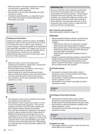 80 UNIT 7
• Read the words in the yellow wordbank to students
and ask them to repeat them. Correct their
pronunciation where necessary.
• Ask students to do the task individually, but check
answers as a class.
• If students seem interested, you might like to give
them further information using the Background
Information box below.
Answers
1 odds
2 destination
3 conditions
4 endurance
5 exhaustion
6 limits
7 co-operation
8 journey
Background Information
Following his father’s death from cancer, Ed Stafford
decided to walk from the source of the Amazon River
to its outlet at the sea in order to raise money for
cancer research. His journey started on 2nd
April 2008
and ended 860 days later on 9th
August 2010. On the
final day of his journey, he and Cho Sanchez Rivera,
who joined Ed four months into his expedition,
walked 85 kilometres and dived into the sea to mark
the end of their experience.
C
• Read the words in pink in the sentences to
students and ask them to repeat them. Correct their
pronunciation where necessary.
• Elicit that all the words are linked in some way to
survival and/or extreme situations.
• Remind students to read the sentences through
before circling their answers and to read them again
once they have finished to check their answers.
• Ask students to do the task individually, but check
answers as a class.
Answers
1 crawl
2 signalled
3 limp
4 collapsed
5 adapt
6 struck
7 protect
8 motivated
D
• Ask students to read the four questions and answer
any questions they might have.
• Ask students to work in pairs and to take it in turns
to ask and answer these questions. Then ask the
questions at random round the class making sure
each student answers at least one question.
• You could also activate the vocabulary in this lesson
further by asking students to talk in pairs about Ed
Stafford and his journey. Encourage them to use
vocabulary from A, B and C in order to do this. If you
have Internet access in the classroom or school, you
could ask them to visit www.edstafford.org in order
to find out more information about him. Alternatively,
you could ask them to discuss another explorer that
they admire.
Teaching Tip
Give your students quick vocabulary quizzes from
time to time to encourage them to revise words
and phrases from previous lessons. These quizzes
should be short and only take a few minutes. For
example, you could write jumbled up words on the
board and ask students to write them correctly in
their notebooks. You could also ask them to write
sentences using certain words or create their own
circle the odd one out style tasks.
Extra Task (for early finishers)
See photocopiable material on page 147.
Grammar
• Ask the questions below at random round the class
making sure each student answers at least one
question.
- What had you done by 10 o’clock this morning?
- What had you been doing before the lesson?
- What sports had you tried before your last birthday?
- What had you learnt by the end of the text about
the plane crash in the Andes?
- Where had the plane been travelling to when it
crashed?
• Explain to students that these questions used the Past
Perfect Simple and Past Perfect Continuous tenses
and that you will learn about these tenses in this
lesson. Revise the affirmative, negative and question
forms of these tenses with students.
Past Perfect Simple
A
• Ask students to looked at the words in bold in
sentences a and b and elicit that the Past Perfect
Simple tense has been used.
• Ask students to read the sentences carefully and to
answer questions 1 and 2.
• Ask students to do the task individually, but check
answers as a class.
Answers
1b 2a
Past Simple & Past Perfect Simple
B
• Ask students to looked at the words in bold in
sentences a and b and elicit that the Past Perfect
Simple and the Past Simple tenses have been used.
• Ask students to read the sentences carefully and to
answer questions 1 and 2.
• Ask students to do the task individually, but check
answers as a class.
Answers
1 yes
2 to emphasise which action happened first
Complete the rules.
• Encourage students to read the notes through once
before filling in any answers.
 