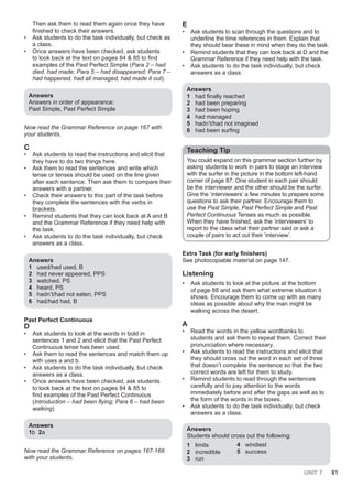 UNIT 7 81
Then ask them to read them again once they have
finished to check their answers.
• Ask students to do the task individually, but check as
a class.
• Once answers have been checked, ask students
to look back at the text on pages 84 & 85 to find
examples of the Past Perfect Simple (Para 2 – had
died, had made; Para 5 – had disappeared; Para 7 –
had happened, had all managed, had made it out).
Answers
Answers in order of appearance:
Past Simple, Past Perfect Simple
Now read the Grammar Reference on page 167 with
your students.
C
• Ask students to read the instructions and elicit that
they have to do two things here.
• Ask them to read the sentences and write which
tense or tenses should be used on the line given
after each sentence. Then ask them to compare their
answers with a partner.
• Check their answers to this part of the task before
they complete the sentences with the verbs in
brackets.
• Remind students that they can look back at A and B
and the Grammar Reference if they need help with
the task.
• Ask students to do the task individually, but check
answers as a class.
Answers
1 used/had used, B
2 had never appeared, PPS
3 watched, PS
4 heard, PS
5 hadn’t/had not eaten, PPS
6 had/had had, B
Past Perfect Continuous
D
• Ask students to look at the words in bold in
sentences 1 and 2 and elicit that the Past Perfect
Continuous tense has been used.
• Ask them to read the sentences and match them up
with uses a and b.
• Ask students to do the task individually, but check
answers as a class.
• Once answers have been checked, ask students
to look back at the text on pages 84 & 85 to
find examples of the Past Perfect Continuous
(Introduction – had been flying; Para 6 – had been
walking)
Answers
1b 2a
Now read the Grammar Reference on pages 167-168
with your students.
E
• Ask students to scan through the questions and to
underline the time references in them. Explain that
they should bear these in mind when they do the task.
• Remind students that they can look back at D and the
Grammar Reference if they need help with the task.
• Ask students to do the task individually, but check
answers as a class.
Answers
1 had finally reached
2 had been preparing
3 had been hoping
4 had managed
5 hadn’t/had not imagined
6 had been surfing
Teaching Tip
You could expand on this grammar section further by
asking students to work in pairs to stage an interview
with the surfer in the picture in the bottom left-hand
corner of page 87. One student in each pair should
be the interviewer and the other should be the surfer.
Give the ‘interviewers’ a few minutes to prepare some
questions to ask their partner. Encourage them to
use the Past Simple, Past Perfect Simple and Past
Perfect Continuous Tenses as much as possible.
When they have finished, ask the ‘interviewers’ to
report to the class what their partner said or ask a
couple of pairs to act out their ‘interview’.
Extra Task (for early finishers)
See photocopiable material on page 147.
Listening
• Ask students to look at the picture at the bottom
of page 88 and ask them what extreme situation it
shows. Encourage them to come up with as many
ideas as possible about why the man might be
walking across the desert.
A
• Read the words in the yellow wordbanks to
students and ask them to repeat them. Correct their
pronunciation where necessary.
• Ask students to read the instructions and elicit that
they should cross out the word in each set of three
that doesn’t complete the sentence so that the two
correct words are left for them to study.
• Remind students to read through the sentences
carefully and to pay attention to the words
immediately before and after the gaps as well as to
the form of the words in the boxes.
• Ask students to do the task individually, but check
answers as a class.
Answers
Students should cross out the following:
1 limits
2 incredible
3 run
4 windiest
5 success
 