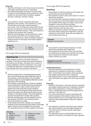 82 UNIT 7
Close-Up
• Read the information in the Close-Up box to students
and explain anything they don’t understand.
• Ask individual students at random round the class
to spell one of the following words and ask the other
students to write them down (excellent, luggage,
doorway, challenge, swimmer, skiing).
B
• Give students a minute to practise saying the
alphabet to their partner. Then practise as a class.
Correct their pronunciation where necessary.
• Go to track 13 on the Close-Up Class Audio CD and
play the recording once all the way through and ask
students to write their answers. Then ask students to
compare their answers with a partner.
• Play the recording again and ask students to check
their answers and to fill in any missing answers.
• Check the answers as a class by asking a student to
write the words on the board as the other students
spell them out.
Answers
1 Bennett
2 Chile
3 Jigsaw
4 Cezanne
Turn to page 160 for the tapescript.
Teaching Tip
Allow students to write on the board whenever
possible. This helps to break down barriers between
the teacher and student, and gives them a sense of
being completely involved in the lesson. As a result,
it makes the classroom a friendlier place to be and
they will take part more actively in the lesson.
C
• Remind students that in note-taking listening tasks
they must write down the exact words they hear on
the recording, but that the ideas in the incomplete
sentences might be worded slightly differently to what
they hear on the recording.
• Ask students to read sentences 1-8 and to underline
any key information that they think they should listen
out for. Ask them to make a note of which part of
speech they need at the side of each sentence
• Go to track 14 on the Close-Up Class Audio CD and
play the recording once all the way through and ask
students to mark their answers. Then ask students to
compare and justify their answers with a partner.
• Play the recording again and ask students to check
their answers and to fill in any missing answers.
• Check the answers as a class.
• Once answers have been checked, you could ask
students to look at the picture at the bottom of the page
again to discuss how it is related to the recording.
You could also ask them for their reactions to this race.
Answers
1 Atacama
2 clothes and food
3 freezing
4 breathe
5 300/three hundred
6 completed
7 penguins
8 to the limits
Turn to page 160 for the tapescript.
Speaking
• Ask students to read the questions and answer any
queries they may have about them.
• Ask students to work in pairs and to take it in turns to
answer the questions.
• Go round the class monitoring students to make sure
they are carrying out the task properly. Don’t correct
any mistakes at this stage, but make a note of any
mistakes in structure and pronunciation.
• Ask each pair to answer one of the questions and
repeat until each pair has had a turn.
• Write any structural mistakes that students made on
the board without saying who made them, and ask
students to correct them. Deal with any problems in
pronunciation that came up.
Answers
Students’ own answers
B
• Ask students to read through sentences 1-5 and
answer any questions they might have.
• Ask students to do the task on their own and then
to compare their answers with a partner. Encourage
them to justify their answers to their partner.
• Check answers as a class.
Suggested answers
Students should tick the following: 1, 2, 4, 5
Useful Expressions
• Read the expressions and sentences in Useful
Expressions to students and ask them to repeat
them. Correct their pronunciation where necessary
and explain anything they don’t understand.
• Ask students which, if any, of the sentences in Giving
extra information they agree with and to say why/why
not.
Close-Up
• Read the information in the Close-Up box to students
and explain anything they don’t understand. Remind
them of the expressions in Giving yourself time to
think in Useful Expressions and encourage them to
use them in the task in C.
• You could revise the list of words associated with
extreme situations that students made in the Unit
opener before they do C and explain that they can
use them where appropriate to help them expand
their ideas.
C
• Ask students to read the instructions and to decide
who will be Student A and who will be Student B.
Then ask them to read their specific task below
pictures 1 and 2.
• You might like to point out that Student A’s task is
based on the photos, but Student B’s task is general.
 