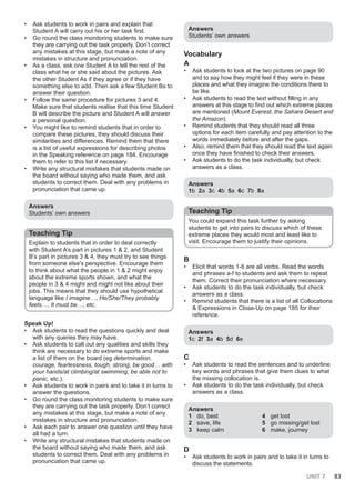 UNIT 7 83
• Ask students to work in pairs and explain that
Student A will carry out his or her task first.
• Go round the class monitoring students to make sure
they are carrying out the task properly. Don’t correct
any mistakes at this stage, but make a note of any
mistakes in structure and pronunciation.
• As a class, ask one Student A to tell the rest of the
class what he or she said about the pictures. Ask
the other Student As if they agree or if they have
something else to add. Then ask a few Student Bs to
answer their question.
• Follow the same procedure for pictures 3 and 4.
Make sure that students realise that this time Student
B will describe the picture and Student A will answer
a personal question.
• You might like to remind students that in order to
compare these pictures, they should discuss their
similarities and differences. Remind them that there
is a list of useful expressions for describing photos
in the Speaking reference on page 184. Encourage
them to refer to this list if necessary.
• Write any structural mistakes that students made on
the board without saying who made them, and ask
students to correct them. Deal with any problems in
pronunciation that came up.
Answers
Students’ own answers
Teaching Tip
Explain to students that in order to deal correctly
with Student A’s part in pictures 1 & 2, and Student
B’s part in pictures 3 & 4, they must try to see things
from someone else's perspective. Encourage them
to think about what the people in 1 & 2 might enjoy
about the extreme sports shown, and what the
people in 3 & 4 might and might not like about their
jobs. This means that they should use hypothetical
language like I imagine…, He/She/They probably
feels…, It must be…, etc.
Speak Up!
• Ask students to read the questions quickly and deal
with any queries they may have.
• Ask students to call out any qualities and skills they
think are necessary to do extreme sports and make
a list of them on the board (eg determination,
courage, fearlessness, tough, strong, be good… with
your hands/at climbing/at swimming, be able not to
panic, etc.).
• Ask students to work in pairs and to take it in turns to
answer the questions.
• Go round the class monitoring students to make sure
they are carrying out the task properly. Don’t correct
any mistakes at this stage, but make a note of any
mistakes in structure and pronunciation.
• Ask each pair to answer one question until they have
all had a turn.
• Write any structural mistakes that students made on
the board without saying who made them, and ask
students to correct them. Deal with any problems in
pronunciation that came up.
Answers
Students’ own answers
Vocabulary
A
• Ask students to look at the two pictures on page 90
and to say how they might feel if they were in these
places and what they imagine the conditions there to
be like.
• Ask students to read the text without filling in any
answers at this stage to find out which extreme places
are mentioned (Mount Everest, the Sahara Desert and
the Amazon).
• Remind students that they should read all three
options for each item carefully and pay attention to the
words immediately before and after the gaps.
• Also, remind them that they should read the text again
once they have finished to check their answers.
• Ask students to do the task individually, but check
answers as a class.
Answers
1b 2a 3c 4b 5a 6c 7b 8a
Teaching Tip
You could expand this task further by asking
students to get into pairs to discuss which of these
extreme places they would most and least like to
visit. Encourage them to justify their opinions.
B
• Elicit that words 1-6 are all verbs. Read the words
and phrases a-f to students and ask them to repeat
them. Correct their pronunciation where necessary.
• Ask students to do the task individually, but check
answers as a class.
• Remind students that there is a list of all Collocations
& Expressions in Close-Up on page 185 for their
reference.
Answers
1c 2f 3a 4b 5d 6e
C
• Ask students to read the sentences and to underline
key words and phrases that give them clues to what
the missing collocation is.
• Ask students to do the task individually, but check
answers as a class.
Answers
1 do, best
2 save, life
3 keep calm
4 get lost
5 go missing/get lost
6 make, journey
D
• Ask students to work in pairs and to take it in turns to
discuss the statements.
 