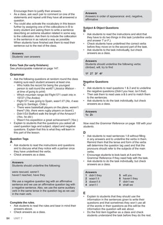 84 UNIT 7
Encourage them to justify their answers.
• As a class, ask each pair to comment on one of the
statements and repeat until they have all answered a
question.
• You could also activate the vocabulary in this lesson
further by assigning one of the collocations in B to
every student and asking them to write a sentence
describing an extreme situation related in some way
to the collocation. Ask them to include the collocation
in the sentence in as natural a way as possible.
When students have finished ask them to read their
sentence out to the rest of the class.
Answers
Students’ own answers
Extra Task (for early finishers)
See photocopiable material on page 147.
Grammar
• Ask the following questions at random round the class
making sure each student answers at least one.
- Who holds the record for being the youngest
person to sail round the world? (Jessica Watson -
at time of going to print)
- Which mountain range did Flight 571 crash into in
1972? (The Andes)
- Flight 571 was going to Spain, wasn’t it? (No, it was
going to Santiago, Chile.)
- There were basketball players on the plane, weren’t
there? (No, there were rugby players on board.)
- Didn’t Ed Stafford walk the length of the Amazon?
(Yes, he did.)
- Wasn’t his expedition a great achievement? (Yes.)
• Explain to students that the questions you asked all
used question tags and subject, object and negative
questions. Explain that this is what they will learn in
this part of the lesson.
Question Tags
A
• Ask students to read the instructions and questions
and to discuss what they notice with a partner once
they have underlined the verbs.
• Check answers as a class.
Answers
Students should underline the following:
were rescued, weren’t
haven’t reached, have they
We use a negative question tag with an affirmative
sentence and we use an affirmative question tag with
a negative sentence. Also, we use the same auxiliary
verb in the same tense in the question tag as we use
in the main verb.
Complete the rules.
• Ask students to read the rules and bear in mind their
answers above.
• Check answers as a class.
Αnswers
Answers in order of appearance: end, negative,
affirmative
Subject & Object Questions
B
• Ask students to read the instructions and elicit that
they have to do two things in this task (underline verbs
and answer T or F.).
• Check students have underlined the correct verbs
before they move on to the second part of the task.
• Ask students to the task individually, but check
answers as a class.
Αnswers
Students should underline the following verbs:
climbed, will, try to find
1F 2T 3F 4F
Negative Questions
C
• Ask students to read questions 1 & 2 and to underline
the negative questions (Didn’t you hear, Isn’t that).
• Then ask them to read uses a & b and to match them
to the sentences.
• Ask students to do the task individually, but check
answers as a class.
Answers
1a 2b
Now read the Grammar Reference on page 168 with your
students.
D
• Ask students to read sentences 1-8 without filling
in any answers and to underline the verbs in them.
Remind them that the tense and form of the verbs
will determine the question tag used and that the
pronouns should refer to the subjects of the main
verbs.
• Encourage students to look back at A and the
Grammar Reference if they need help with the task.
• Ask students to do the task individually, but check
answers as a class.
Answers
1 didn’t they
2 wasn’t it
3 doesn’t it
4 aren’t I
5 will you
6 haven’t they
7 didn’t we
8 shall we
E
• Explain to students that they should use the
information in the sentences given to write their
questions and that sometimes they won’t use all
of the words in their questions as this will be the
information the question will ask about.
• Do the first item together as a class and check
students understand the task before they do the rest.
 