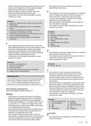 UNIT 7 85
• Remind students that subject questions follow the word
order used in statements, whereas object questions
follow the word order used in questions.
• Remind students to look at B and the Grammar
Reference if they need help with the task.
• Ask students to do the task individually, but check
answers as a class.
Answers
1 began the descent into a London airport, did the
pilots begin
2 needs special equipment, does a mountaineer
need
3 is taking his waterproof backpack on his trip,
backpack is Ted taking on his trip
4 is interviewing the survivor of the accident, is the
famous reporter interviewing
5 is looking for the missing hiker, is the rescuer
looking for
F
• Ask students to read the instructions and make sure
they understand that they have to write questions using
the words in brackets which would be appropriate
responses to the sentences on the previous lines.
• Remind students to look back at C and the Grammar
Reference if they need help with the task.
• Ask students to do the task individually, but check
answers as a class.
Answers
1 Isn’t she coming with us?
2 Weren’t you scared?
3 Aren’t you tired?
4 Didn’t anyone tell you about the trip today?
5 Haven’t we met somewhere?
Teaching Tip
You could expand this task further by asking students
which use of negative questions each item in C is.
(1, 2, 3 & 4 are used to express surprise and 5 is
used when we expect the listener to agree with us.)
Extra Task (for early finishers)
See photocopiable material on page 147.
Writing
• Ask students to read the information on Narrative
tenses and explain anything they don’t understand.
Remind students that these tenses are analysed in
the Grammar Reference 2.1 on pages 162 & 163, 2.2
on page 163, 7.1, 7.2 and 7.3 on pages 167 & 168.
Encourage them to revise these sections before they
do the writing task for this lesson.
• Ask students to look at the pictures on pages 92 and
93 and ask them what extreme situations they are
related to (an earthquake and a fire).
• Ask students if they have ever been in either of
these kinds of situations before and to say what they
had been doing before the event, what happened
and how they felt, and how the situation ended.
Encourage them to use narrative tenses as they
describe their experience.
A
• Ask students to read through sentences 1-8 carefully
and to underline any other verb forms that are in
them. Ask them to think about when the action
in these verbs happened in relation to the action
described by the missing verbs.
• Remind students to pay attention to the subject of
the verbs before each gap.
• Ask students to do the task individually, but check
answers as a class.
Answers
1 threw
2 had been sitting/were sitting
3 had made
4 had run/had been running
5 chased
6 were swaying, was shining
7 heard
8 kept/had kept
B
• Ask students to read the writing task and to underline
any key words before they start.
• Ask students to do the task on their own and then to
check their answers with a partner.
• Check answers as a class.
Answers
1T 2T 3F 4F 5T
C
• Ask students to skim through the story without
circling any answers at this stage to find out who
‘Everyone’ was in the story and why they were
scared to death (They are school children and they
are scared because they have just experienced an
earthquake.).
• Remind students to pay attention to the words either
side of the options in pink. Encourage them to look
back at the information on Narrative tenses and the
Grammar Reference if they need help with the task.
• Remind students to read the story again once they
have finished to check their answers.
• Ask students to do the task individually, but check
answers as a class.
Answers
1 had ever experienced
2 were screaming
3 was
4 kept
5 had passed
6 thought
7 had taken
8 had been playing
9 ran
10 explained
Look again!
D
• Ask students to read sentences 1-5 before they look
at the email again.
 