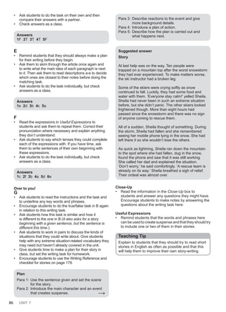 86 UNIT 7
• Ask students to do the task on their own and then
compare their answers with a partner.
• Check answers as a class.
Answers
1F 2T 3T 4T 5F
E
• Remind students that they should always make a plan
for their writing before they begin.
• Ask them to skim through the article once again and
to write what the main idea of each paragraph is next
to it. Then ask them to read descriptions a-e to decide
which ones are closest to their notes before doing the
matching task.
• Ask students to do the task individually, but check
answers as a class.
Answers
1e 2d 3b 4c 5a
F
• Read the expressions in Useful Expressions to
students and ask them to repeat them. Correct their
pronunciation where necessary and explain anything
they don’t understand.
• Ask students to say which tenses they could complete
each of the expressions with. If you have time, ask
them to write sentences of their own beginning with
these expressions.
• Ask students to do the task individually, but check
answers as a class.
Answers
1c 2f 3b 4a 5d 6e
Over to you!
G
• Ask students to read the instructions and the task and
to underline any key words and phrases.
• Encourage students to do the true/false task in B again
in relation to this writing task.
• Ask students how this task is similar and how it
is different to the one in B (It also asks for a story
beginning with a given sentence, but the sentence is
different this time.).
• Ask students to work in pairs to discuss the kinds of
situations that they could write about. Give students
help with any extreme situation-related vocabulary they
may need but haven’t already covered in the unit.
• Give students time to make a plan for their story in
class, but set the writing task for homework.
• Encourage students to use the Writing Reference and
checklist for stories on page 179.
Plan
Para 1: Use the sentence given and set the scene
for the story.
Para 2: Introduce the main character and an event
that creates suspense. →
Para 3: Describe reactions to the event and give
more background details.
Para 4: Introduce a plan of action.
Para 5: Describe how the plan is carried out and
what happens next.
Suggested answer
Story
At last help was on the way. Ten people were
trapped on a mountain top after the worst snowstorm
they had ever experienced. To make matters worse,
the ski instructor had a broken leg.
Some of the skiers were crying softly as snow
continued to fall. Luckily, they had some food and
water with them. ‘Everyone stay calm!’ yelled Sheila.
Sheila had never been in such an extreme situation
before, but she didn’t panic. The other skiers looked
frightened though. More than eight hours had
passed since the snowstorm and there was no sign
of anyone coming to rescue them.
All of a sudden, Sheila thought of something. During
the storm, Sheila had fallen and she remembered
seeing her mobile phone lying in the snow. She had
left there it so she wouldn’t lose the others.
As quick as lightning, Sheila ran down the mountain
to the spot where she had fallen, dug in the snow,
found the phone and saw that it was still working.
She called her dad and explained the situation.
‘Don’t worry,’ he said comfortingly. ‘A rescue team is
already on its way.’ Sheila breathed a sigh of relief.
Their ordeal was almost over.
Close-Up
• Read the information in the Close-Up box to
students and answer any questions they might have.
Encourage students to make notes by answering the
questions about the writing task here.
Useful Expressions
• Remind students that the words and phrases here
can be used to create suspense and that they should try
to include one or two of them in their stories.
Teaching Tip
Explain to students that they should try to read short
stories in English as often as possible and that this
will help them to improve their own story-writing.
 